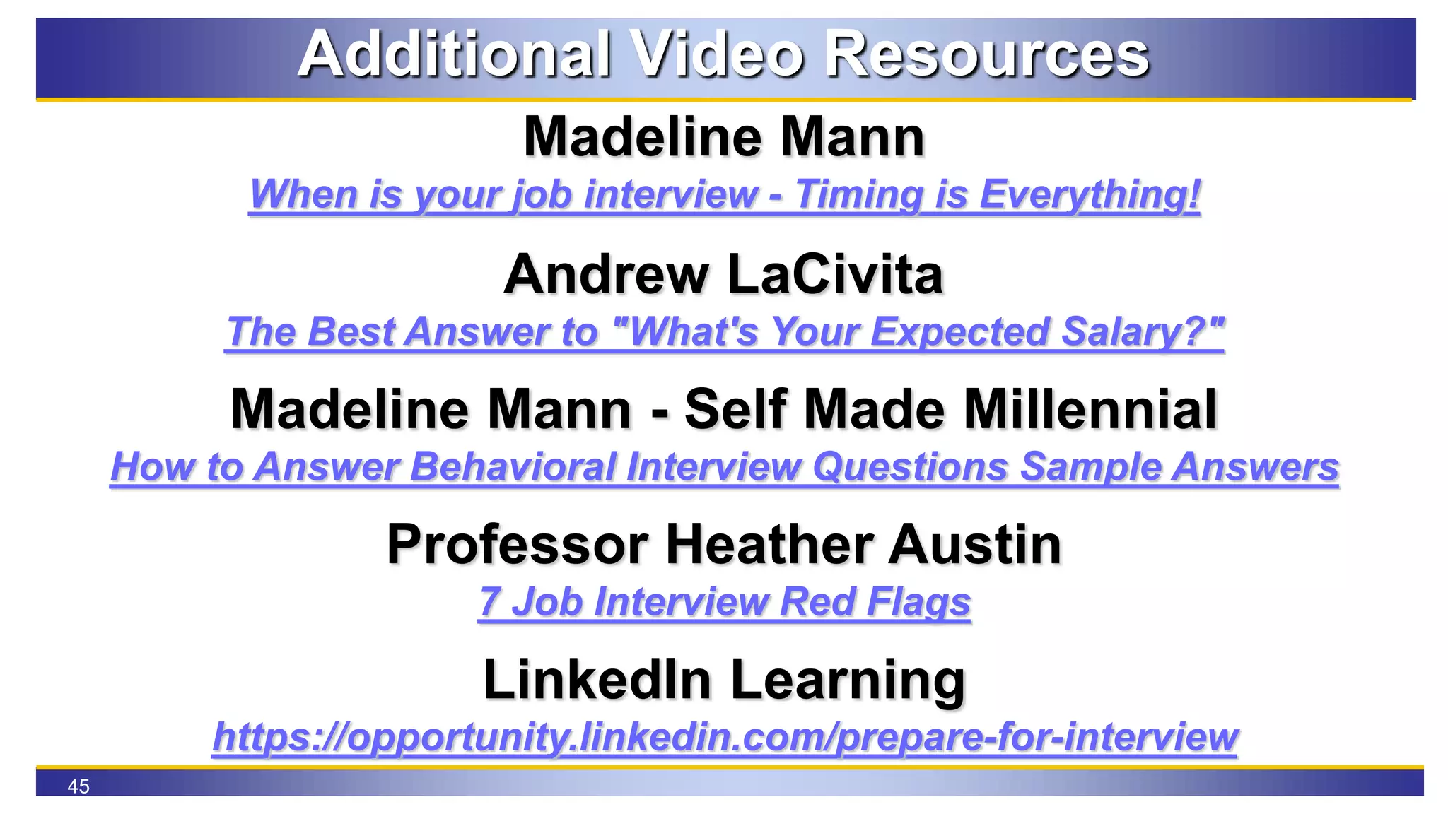 45
Additional Video Resources
Madeline Mann
When is your job interview - Timing is Everything!
Andrew LaCivita
The Best Answer to "What's Your Expected Salary?"
Madeline Mann - Self Made Millennial
How to Answer Behavioral Interview Questions Sample Answers
Professor Heather Austin
7 Job Interview Red Flags
LinkedIn Learning
https://opportunity.linkedin.com/prepare-for-interview
 