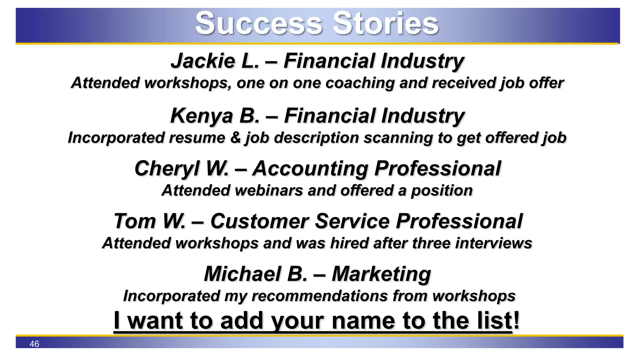 46
Success Stories
Jackie L. – Financial Industry
Attended workshops, one on one coaching and received job offer
Kenya B. – Financial Industry
Incorporated resume & job description scanning to get offered job
Cheryl W. – Accounting Professional
Attended webinars and offered a position
Tom W. – Customer Service Professional
Attended workshops and was hired after three interviews
Michael B. – Marketing
Incorporated my recommendations from workshops
I want to add your name to the list!
 