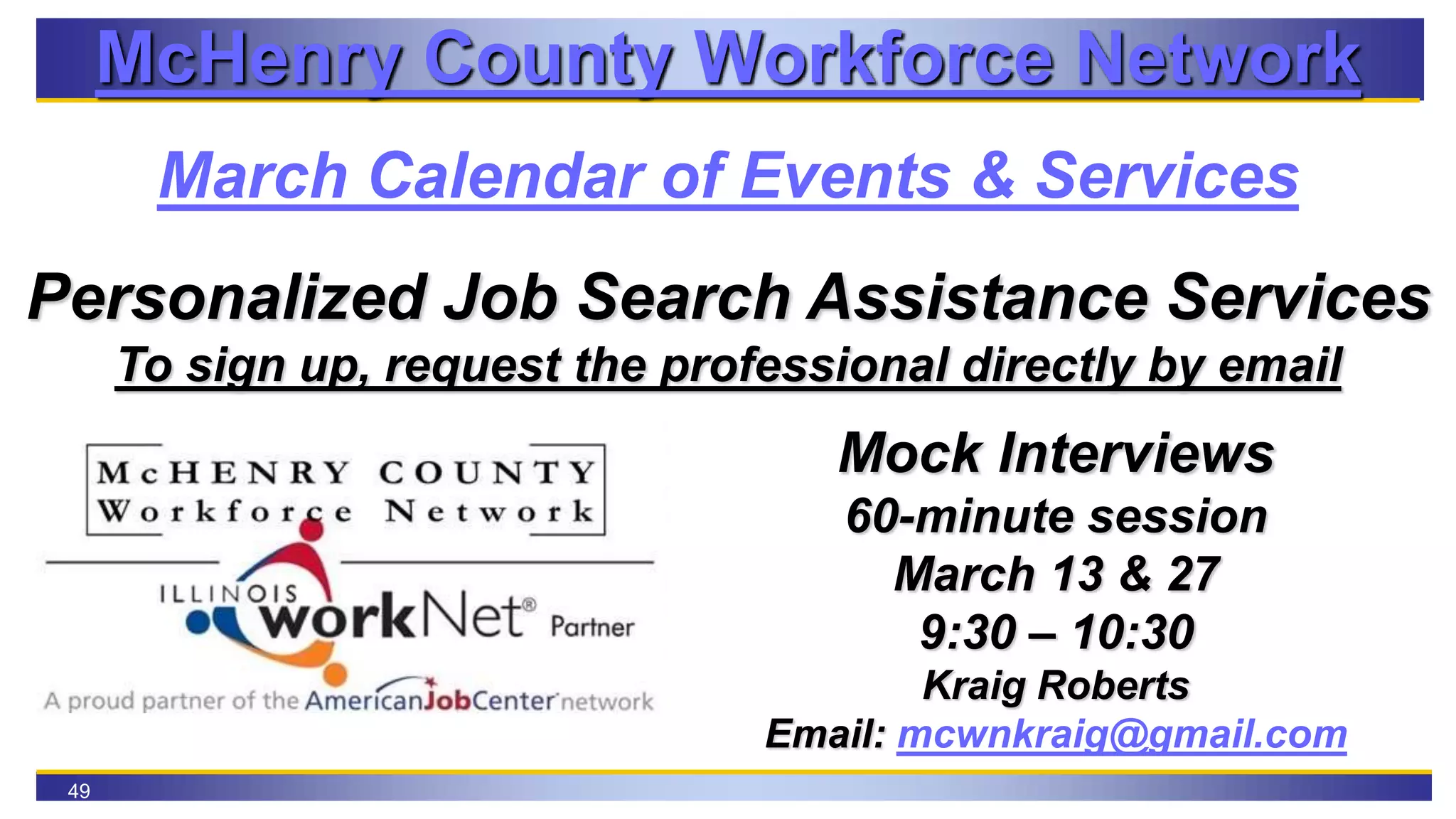 49
McHenry County Workforce Network
March Calendar of Events & Services
Personalized Job Search Assistance Services
To sign up, request the professional directly by email
Mock Interviews
60-minute session
March 13 & 27
9:30 – 10:30
Kraig Roberts
Email: mcwnkraig@gmail.com
 