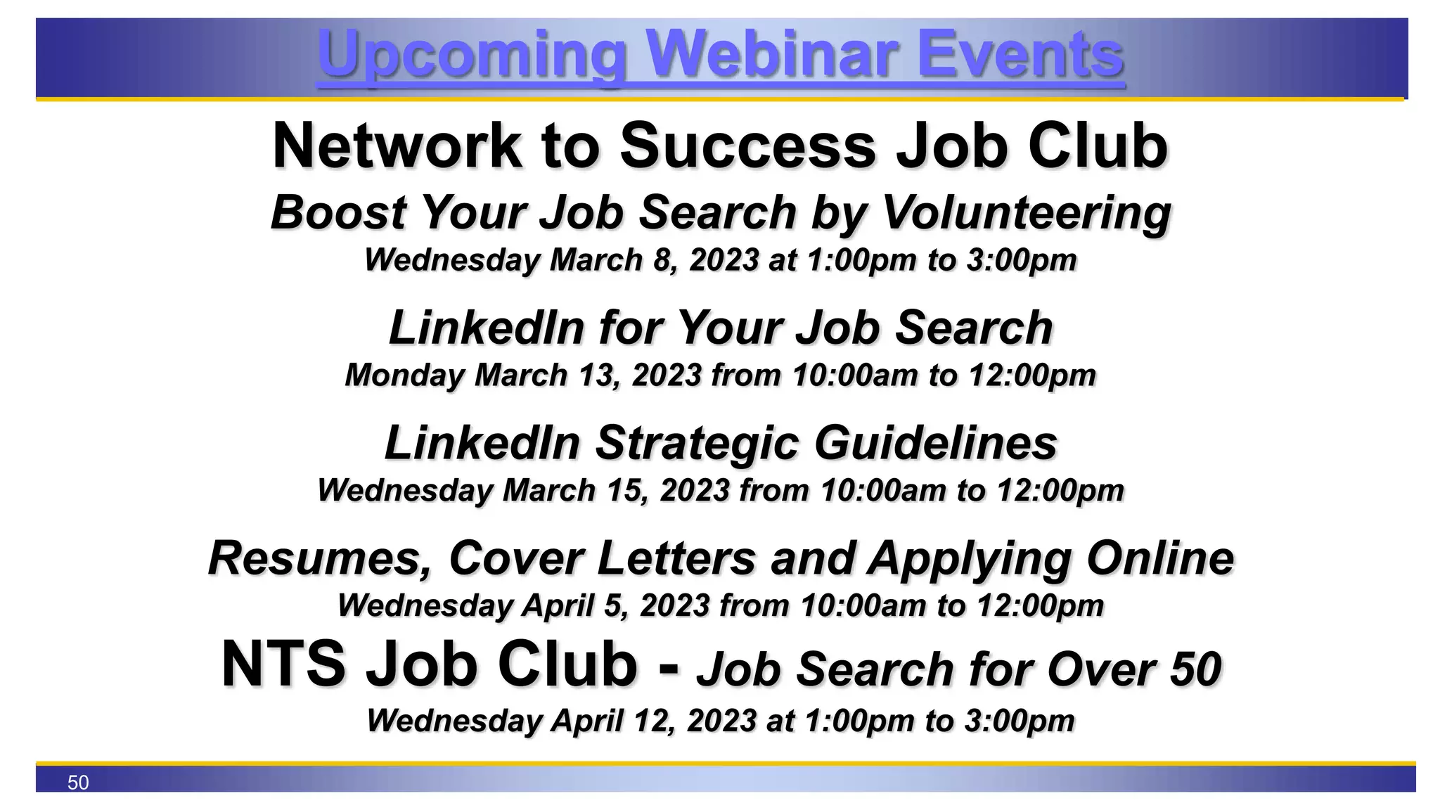 50
Upcoming Webinar Events
Network to Success Job Club
Boost Your Job Search by Volunteering
Wednesday March 8, 2023 at 1:00pm to 3:00pm
LinkedIn for Your Job Search
Monday March 13, 2023 from 10:00am to 12:00pm
LinkedIn Strategic Guidelines
Wednesday March 15, 2023 from 10:00am to 12:00pm
Resumes, Cover Letters and Applying Online
Wednesday April 5, 2023 from 10:00am to 12:00pm
NTS Job Club - Job Search for Over 50
Wednesday April 12, 2023 at 1:00pm to 3:00pm
 