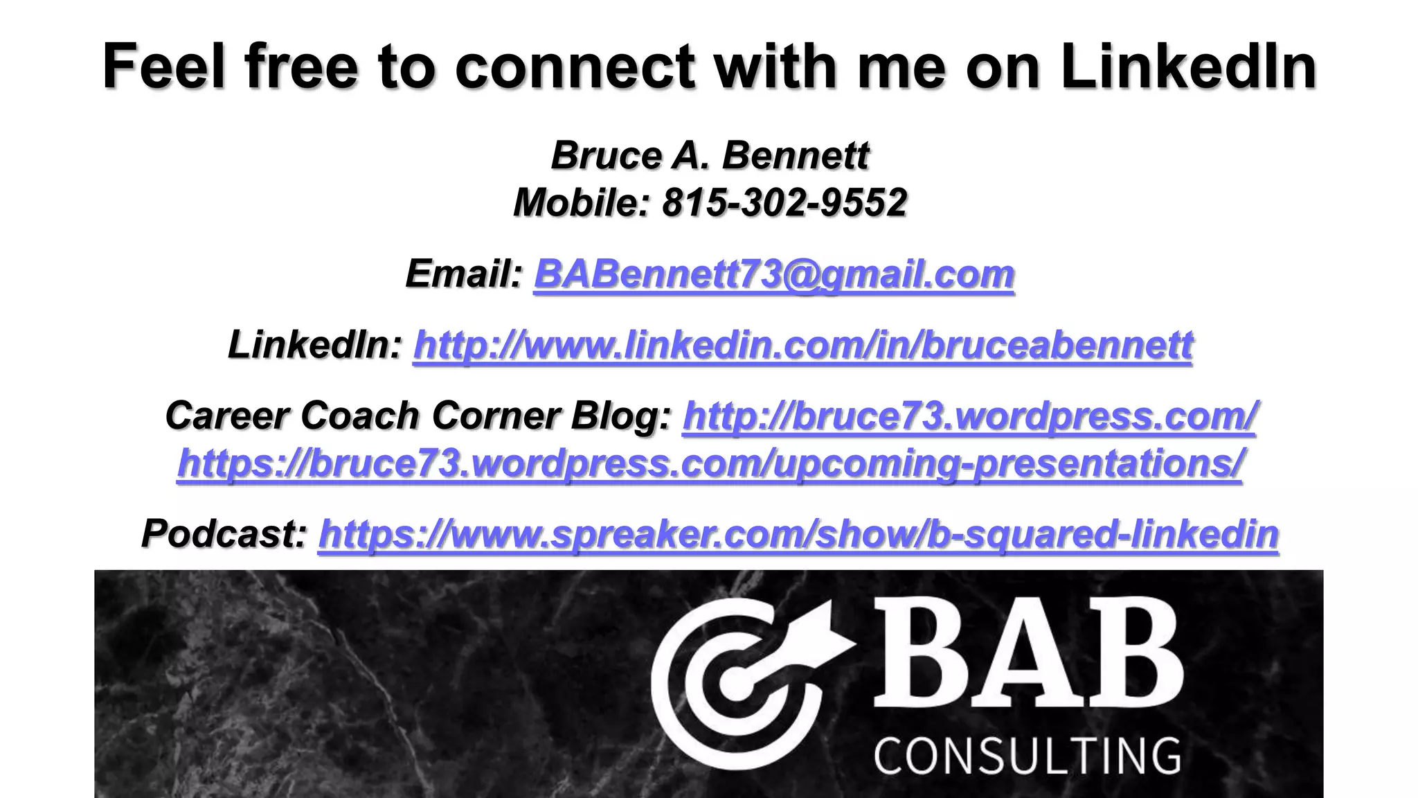 Feel free to connect with me on LinkedIn
Bruce A. Bennett
Mobile: 815-302-9552
Email: BABennett73@gmail.com
LinkedIn: http://www.linkedin.com/in/bruceabennett
Career Coach Corner Blog: http://bruce73.wordpress.com/
https://bruce73.wordpress.com/upcoming-presentations/
Podcast: https://www.spreaker.com/show/b-squared-linkedin
 