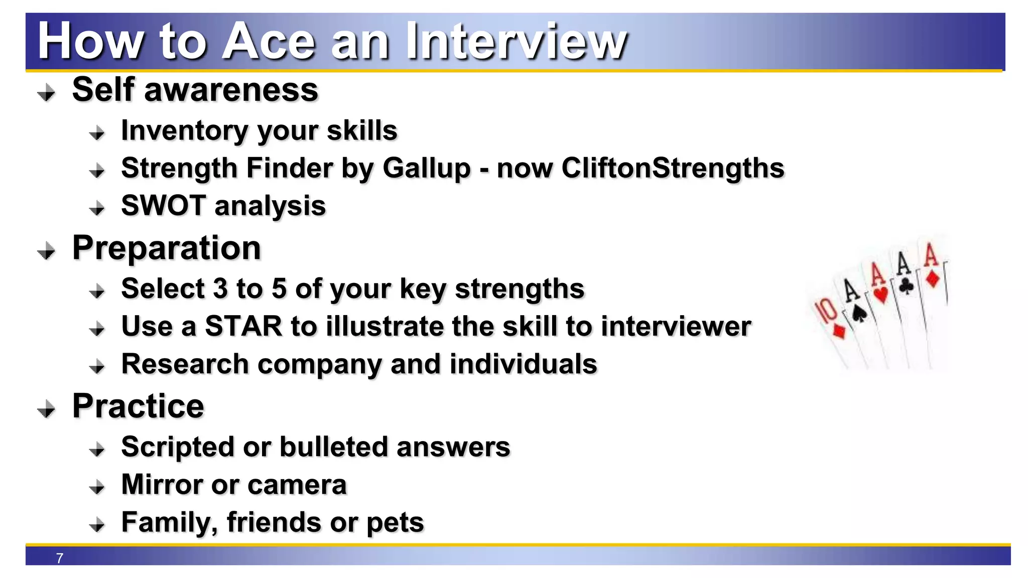 7
How to Ace an Interview
Self awareness
Inventory your skills
Strength Finder by Gallup - now CliftonStrengths
SWOT analysis
Preparation
Select 3 to 5 of your key strengths
Use a STAR to illustrate the skill to interviewer
Research company and individuals
Practice
Scripted or bulleted answers
Mirror or camera
Family, friends or pets
 
