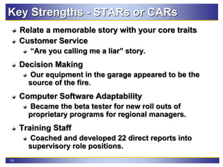 14
Key Strengths - STARs or CARs
Relate a memorable story with your core traits
Customer Service
“Are you calling me a liar” story.
Decision Making
Our equipment in the garage appeared to be the
source of the fire.
Computer Software Adaptability
Became the beta tester for new roll outs of
proprietary programs for regional managers.
Training Staff
Coached and developed 22 direct reports into
supervisory role positions.
 