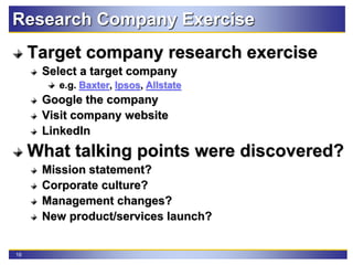 16
Research Company Exercise
Target company research exercise
Select a target company
e.g. Baxter, Ipsos, Allstate
Google the company
Visit company website
LinkedIn
What talking points were discovered?
Mission statement?
Corporate culture?
Management changes?
New product/services launch?
 