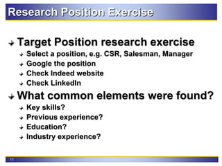 17
Research Position Exercise
Target Position research exercise
Select a position, e.g. CSR, Salesman, Manager
Google the position
Check Indeed website
Check LinkedIn
What common elements were found?
Key skills?
Previous experience?
Education?
Industry experience?
 
