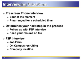 18
Interviewing Situations
Prescreen Phone Interview
Spur of the moment
Prearranged for a scheduled time
Determines your next step in the process
Follow up with F2F interview
Keep your resume on file
F2F Interview
Job Fairs
On Campus recruiting
Company location
 