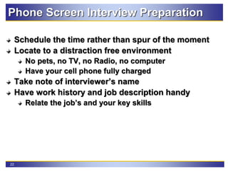 22
Phone Screen Interview Preparation
Schedule the time rather than spur of the moment
Locate to a distraction free environment
No pets, no TV, no Radio, no computer
Have your cell phone fully charged
Take note of interviewer’s name
Have work history and job description handy
Relate the job’s and your key skills
 