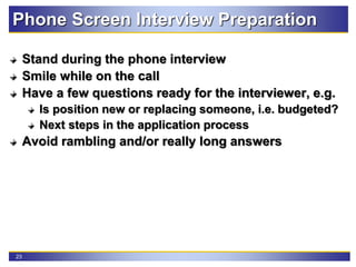 23
Phone Screen Interview Preparation
Stand during the phone interview
Smile while on the call
Have a few questions ready for the interviewer, e.g.
Is position new or replacing someone, i.e. budgeted?
Next steps in the application process
Avoid rambling and/or really long answers
 