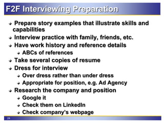 24
F2F Interviewing Preparation
Prepare story examples that illustrate skills and
capabilities
Interview practice with family, friends, etc.
Have work history and reference details
ABCs of references
Take several copies of resume
Dress for interview
Over dress rather than under dress
Appropriate for position, e.g. Ad Agency
Research the company and position
Google it
Check them on LinkedIn
Check company’s webpage
 