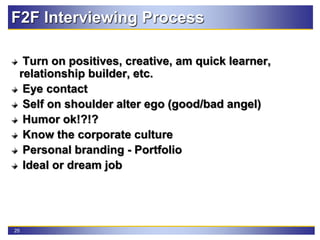 25
F2F Interviewing Process
Turn on positives, creative, am quick learner,
relationship builder, etc.
Eye contact
Self on shoulder alter ego (good/bad angel)
Humor ok!?!?
Know the corporate culture
Personal branding - Portfolio
Ideal or dream job
 