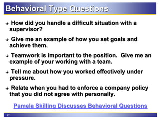 27
Behavioral Type Questions
How did you handle a difficult situation with a
supervisor?
Give me an example of how you set goals and
achieve them.
Teamwork is important to the position. Give me an
example of your working with a team.
Tell me about how you worked effectively under
pressure.
Relate when you had to enforce a company policy
that you did not agree with personally.
Pamela Skilling Discusses Behavioral Questions
 