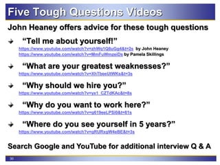 30
Five Tough Questions Videos
John Heaney offers advice for these tough questions
“Tell me about yourself!”
https://www.youtube.com/watch?v=zhWq1Q8uGg4&t=2s by John Heaney
https://www.youtube.com/watch?v=MmFuWmzeiDs by Pamela Skillings
“What are your greatest weaknesses?”
https://www.youtube.com/watch?v=XhTbeeUtWKs&t=3s
“Why should we hire you?”
https://www.youtube.com/watch?v=yx1_CZTdKAc&t=8s
“Why do you want to work here?”
https://www.youtube.com/watch?v=g619eeLPSi0&t=81s
“Where do you see yourself in 5 years?”
https://www.youtube.com/watch?v=gRURxgW4eBE&t=3s
Search Google and YouTube for additional interview Q & A
 