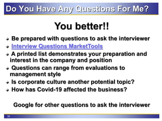 35
Do You Have Any Questions For Me?
You better!!
Be prepared with questions to ask the interviewer
Interview Questions MarketTools
A printed list demonstrates your preparation and
interest in the company and position
Questions can range from evaluations to
management style
Is corporate culture another potential topic?
How has Covid-19 affected the business?
Google for other questions to ask the interviewer
 
