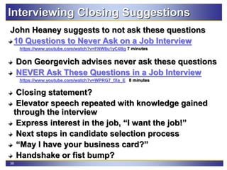 36
Interviewing Closing Suggestions
John Heaney suggests to not ask these questions
10 Questions to Never Ask on a Job Interview
https://www.youtube.com/watch?v=FNW8u1yC4Bg 7 minutes
Don Georgevich advises never ask these questions
NEVER Ask These Questions in a Job Interview
https://www.youtube.com/watch?v=WPRG7_fXe_E 8 minutes
Closing statement?
Elevator speech repeated with knowledge gained
through the interview
Express interest in the job, “I want the job!”
Next steps in candidate selection process
“May I have your business card?”
Handshake or fist bump?
 