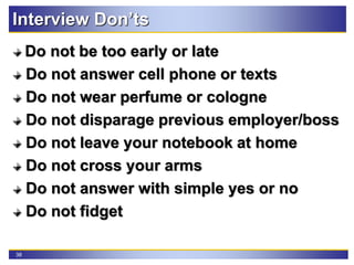 38
Interview Don’ts
Do not be too early or late
Do not answer cell phone or texts
Do not wear perfume or cologne
Do not disparage previous employer/boss
Do not leave your notebook at home
Do not cross your arms
Do not answer with simple yes or no
Do not fidget
 