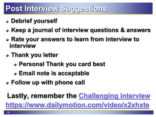 39
Post Interview Suggestions
Debrief yourself
Keep a journal of interview questions & answers
Rate your answers to learn from interview to
interview
Thank you letter
Personal Thank you card best
Email note is acceptable
Follow up with phone call
Lastly, remember the Challenging interview
https://www.dailymotion.com/video/x2xhxte
 