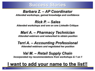 40
Success Stories
Barbara Z. – AP Coordinator
Attended workshops, gained knowledge and confidence
Rick P. – Sales
Attended workshops and one on one LinkedIn Critique
Mari A. – Pharmacy Technician
Attended webinars and networked to obtain position
Terri A. – Accounting Professional
Attended webinars and negotiated her position
Val M. – Retail Supply Chain
Incorporated my recommendations from workshops & 1 on 1
I want to add your name to the list!!
 