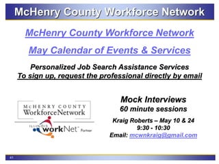 41
McHenry County Workforce Network
McHenry County Workforce Network
May Calendar of Events & Services
Personalized Job Search Assistance Services
To sign up, request the professional directly by email
Mock Interviews
60 minute sessions
Kraig Roberts – May 10 & 24
9:30 - 10:30
Email: mcwnkraig@gmail.com
 
