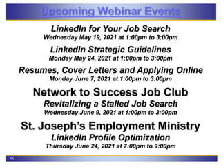 42
Upcoming Webinar Events
LinkedIn for Your Job Search
Wednesday May 19, 2021 at 1:00pm to 3:00pm
LinkedIn Strategic Guidelines
Monday May 24, 2021 at 1:00pm to 3:00pm
Resumes, Cover Letters and Applying Online
Monday June 7, 2021 at 1:00pm to 3:00pm
Network to Success Job Club
Revitalizing a Stalled Job Search
Wednesday June 9, 2021 at 1:00pm to 3:00pm
St. Joseph’s Employment Ministry
LinkedIn Profile Optimization
Thursday June 24, 2021 at 7:00pm to 9:00pm
 