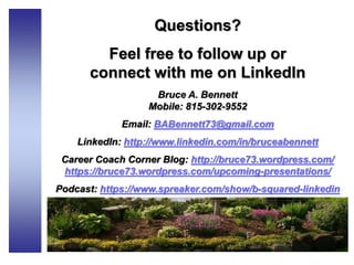 Questions?
Feel free to follow up or
connect with me on LinkedIn
Bruce A. Bennett
Mobile: 815-302-9552
Email: BABennett73@gmail.com
LinkedIn: http://www.linkedin.com/in/bruceabennett
Career Coach Corner Blog: http://bruce73.wordpress.com/
https://bruce73.wordpress.com/upcoming-presentations/
Podcast: https://www.spreaker.com/show/b-squared-linkedin
 