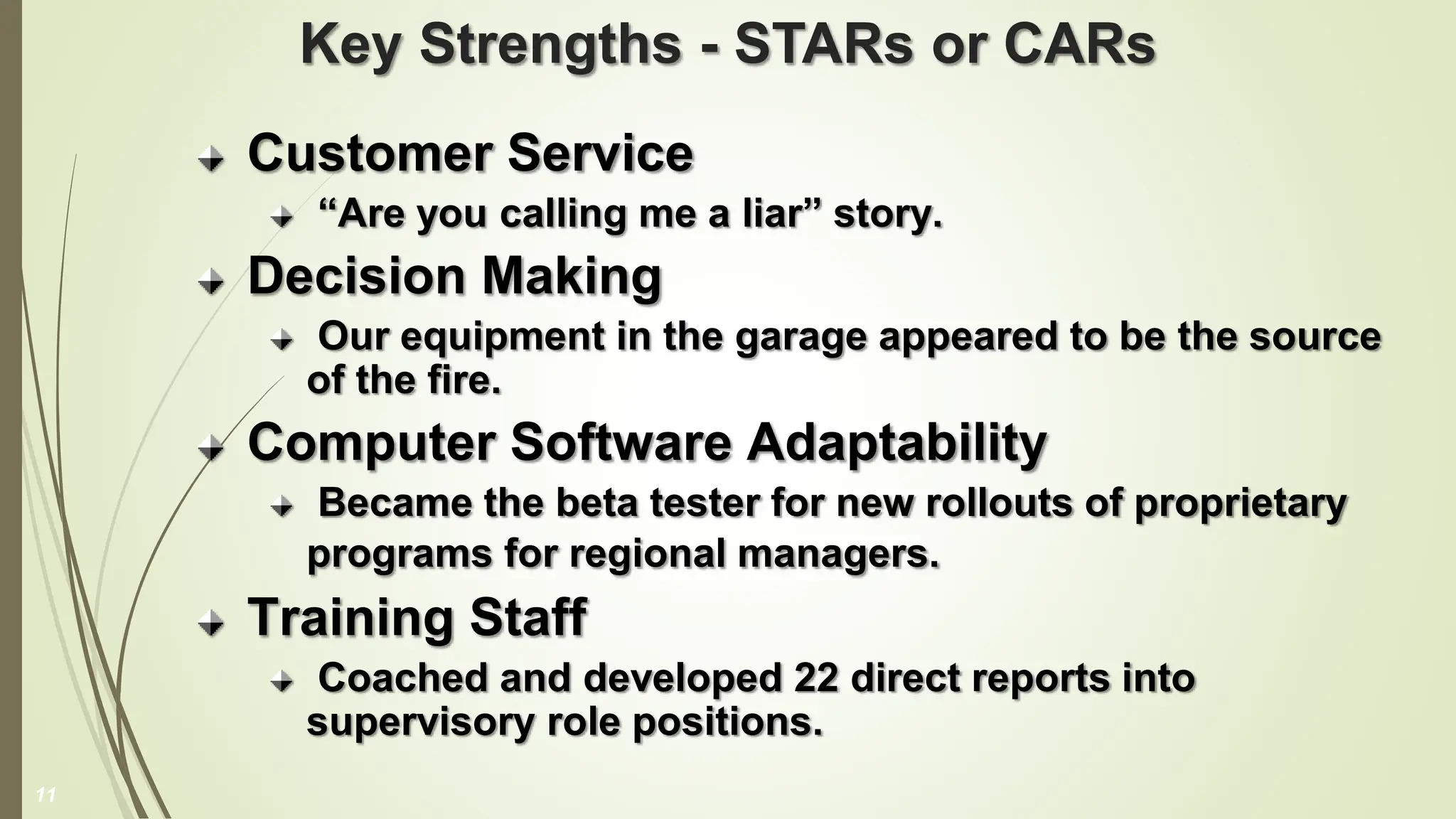 Key Strengths - STARs or CARs
Customer Service
“Are you calling me a liar” story.
Decision Making
Our equipment in the garage appeared to be the source
of the fire.
Computer Software Adaptability
Became the beta tester for new rollouts of proprietary
programs for regional managers.
Training Staff
Coached and developed 22 direct reports into
supervisory role positions.
11
 