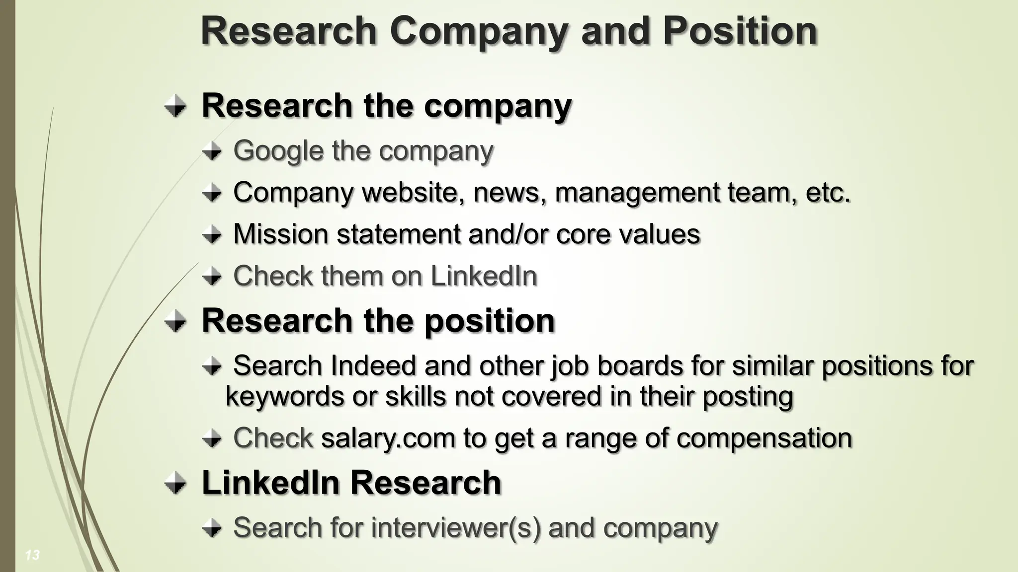 Research Company and Position
Research the company
Google the company
Company website, news, management team, etc.
Mission statement and/or core values
Check them on LinkedIn
Research the position
Search Indeed and other job boards for similar positions for
keywords or skills not covered in their posting
Check salary.com to get a range of compensation
LinkedIn Research
Search for interviewer(s) and company
13
 