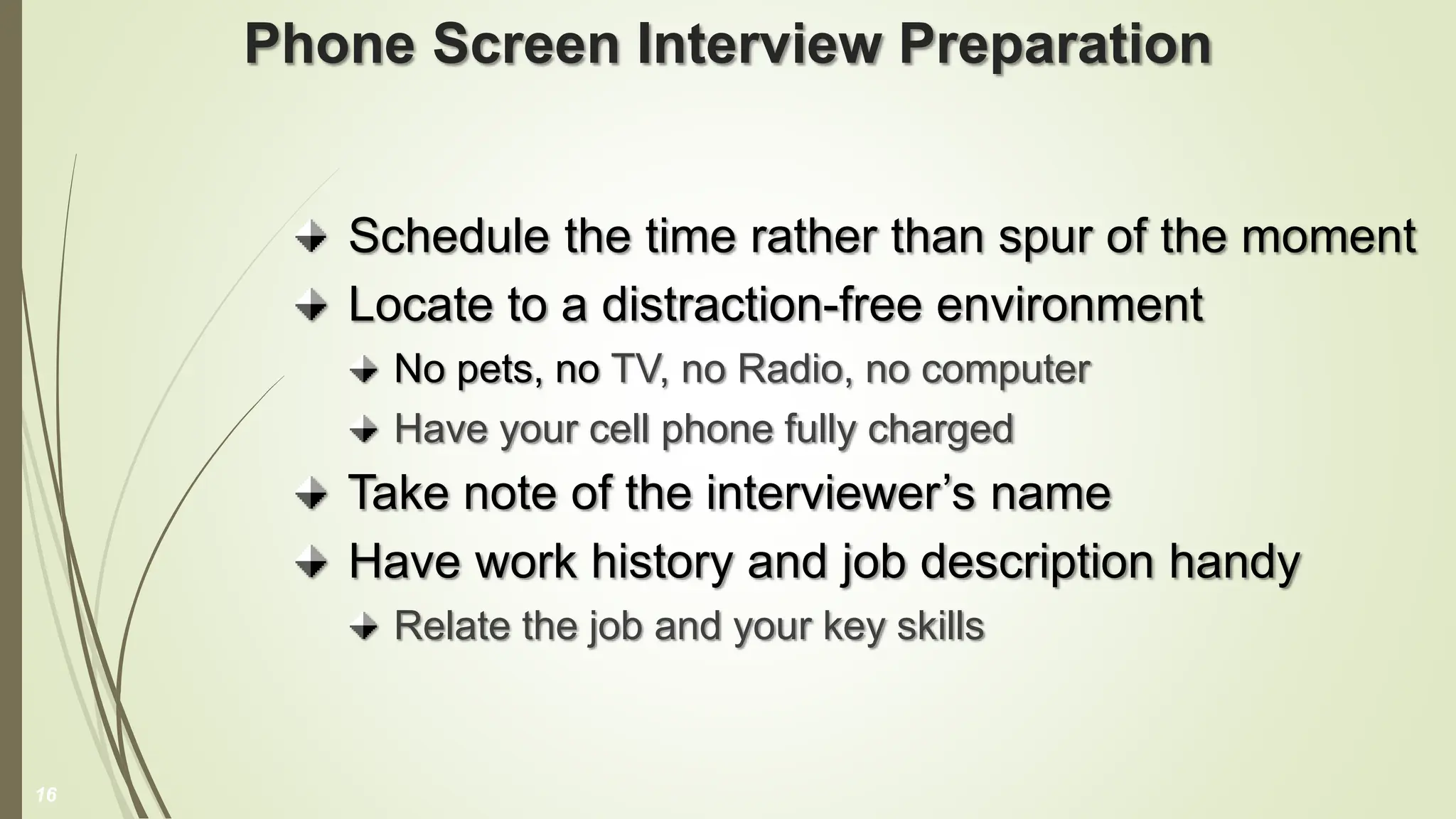Phone Screen Interview Preparation
Schedule the time rather than spur of the moment
Locate to a distraction-free environment
No pets, no TV, no Radio, no computer
Have your cell phone fully charged
Take note of the interviewer’s name
Have work history and job description handy
Relate the job and your key skills
16
 