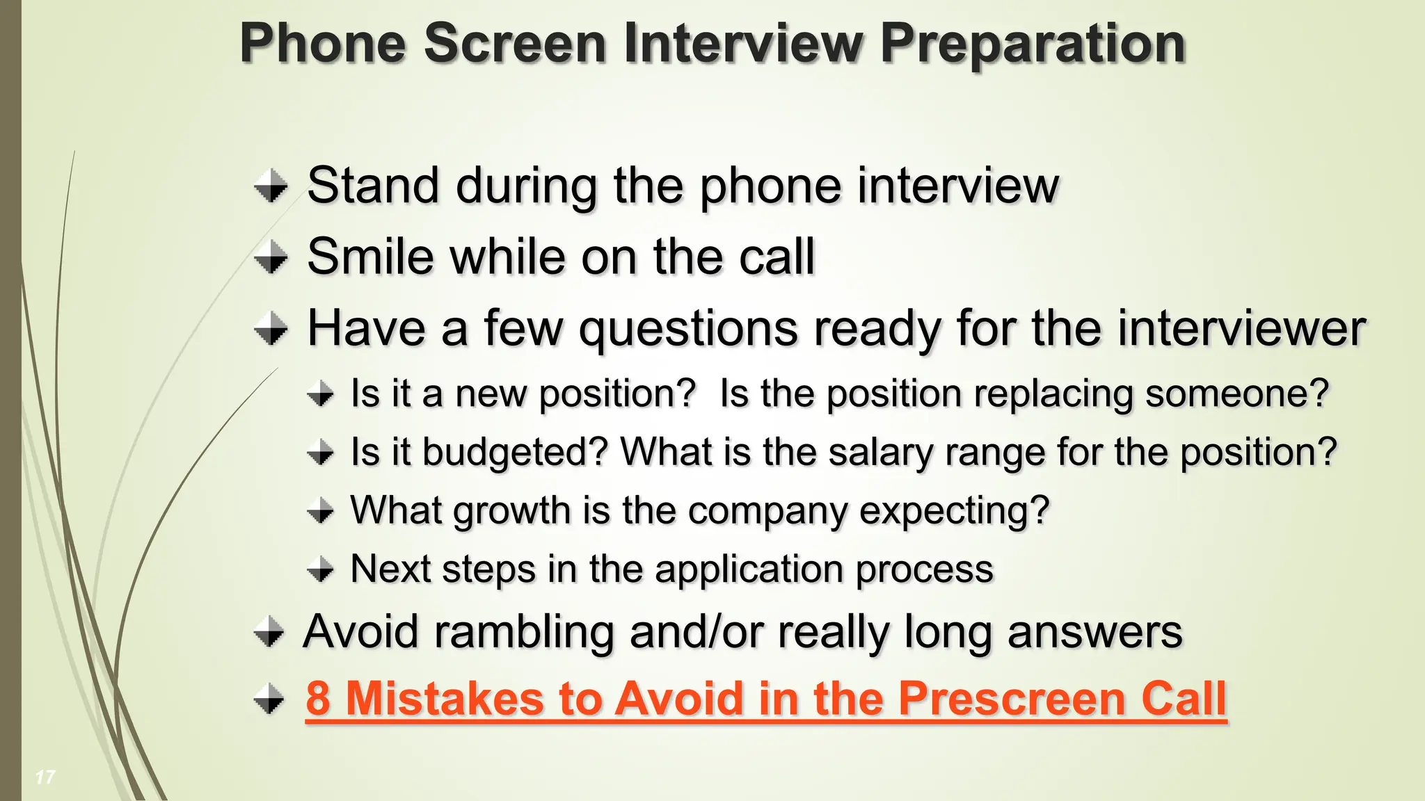 Phone Screen Interview Preparation
Stand during the phone interview
Smile while on the call
Have a few questions ready for the interviewer
Is it a new position? Is the position replacing someone?
Is it budgeted? What is the salary range for the position?
What growth is the company expecting?
Next steps in the application process
Avoid rambling and/or really long answers
8 Mistakes to Avoid in the Prescreen Call
17
 