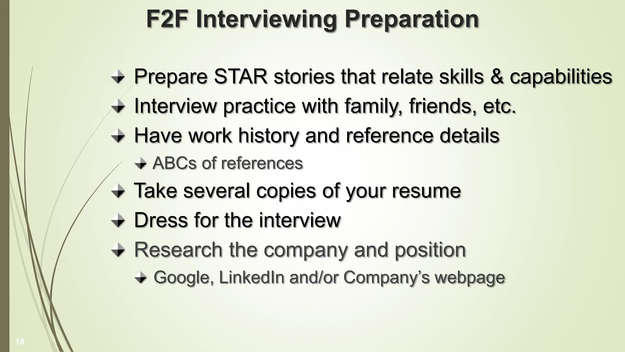 F2F Interviewing Preparation
Prepare STAR stories that relate skills & capabilities
Interview practice with family, friends, etc.
Have work history and reference details
ABCs of references
Take several copies of your resume
Dress for the interview
Research the company and position
Google, LinkedIn and/or Company’s webpage
18
 