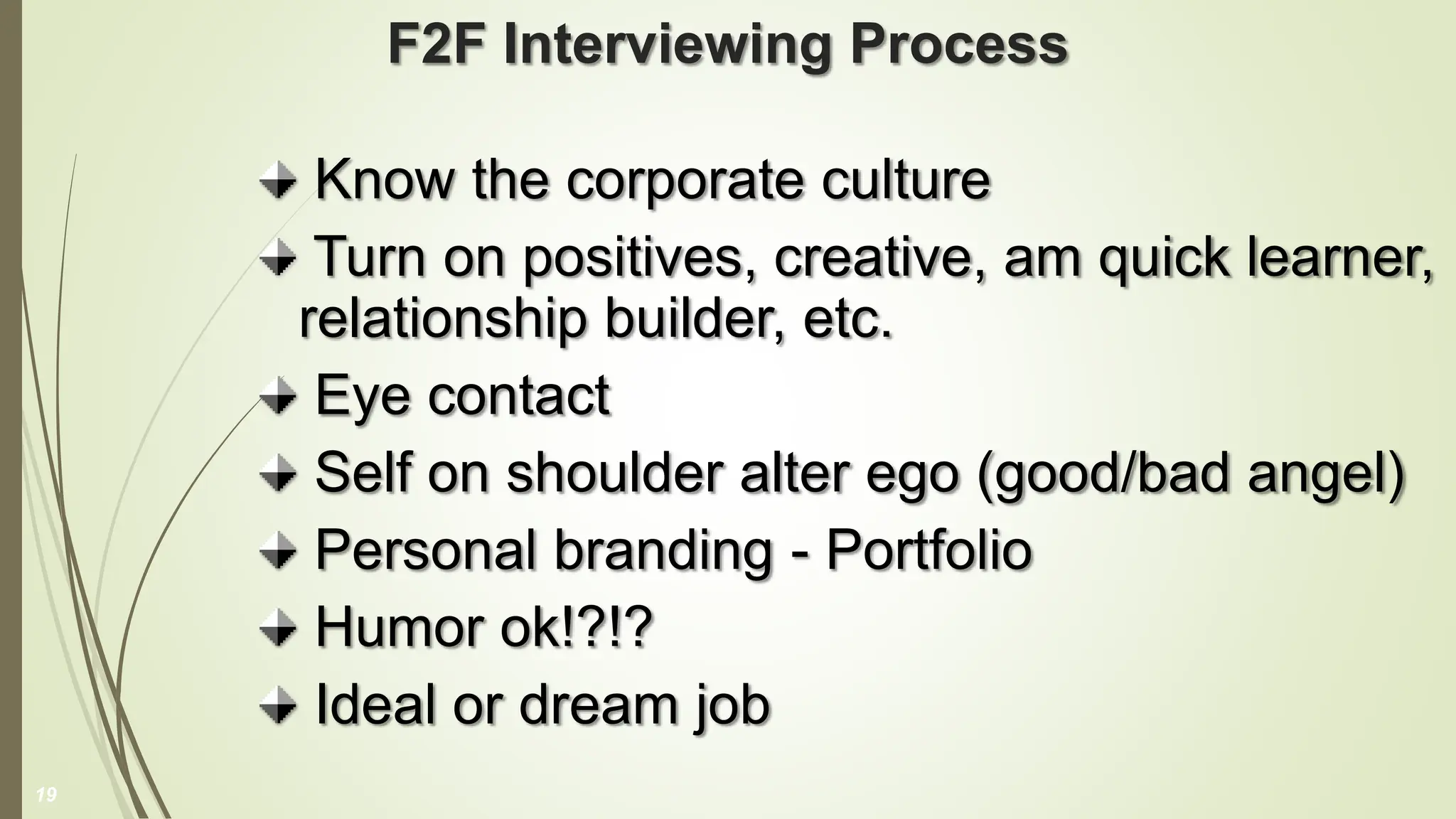 F2F Interviewing Process
Know the corporate culture
Turn on positives, creative, am quick learner,
relationship builder, etc.
Eye contact
Self on shoulder alter ego (good/bad angel)
Personal branding - Portfolio
Humor ok!?!?
Ideal or dream job
19
 