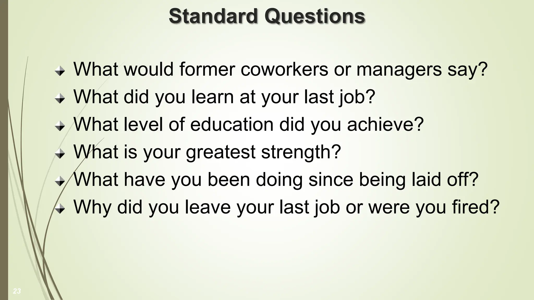 Standard Questions
What would former coworkers or managers say?
What did you learn at your last job?
What level of education did you achieve?
What is your greatest strength?
What have you been doing since being laid off?
Why did you leave your last job or were you fired?
23
 