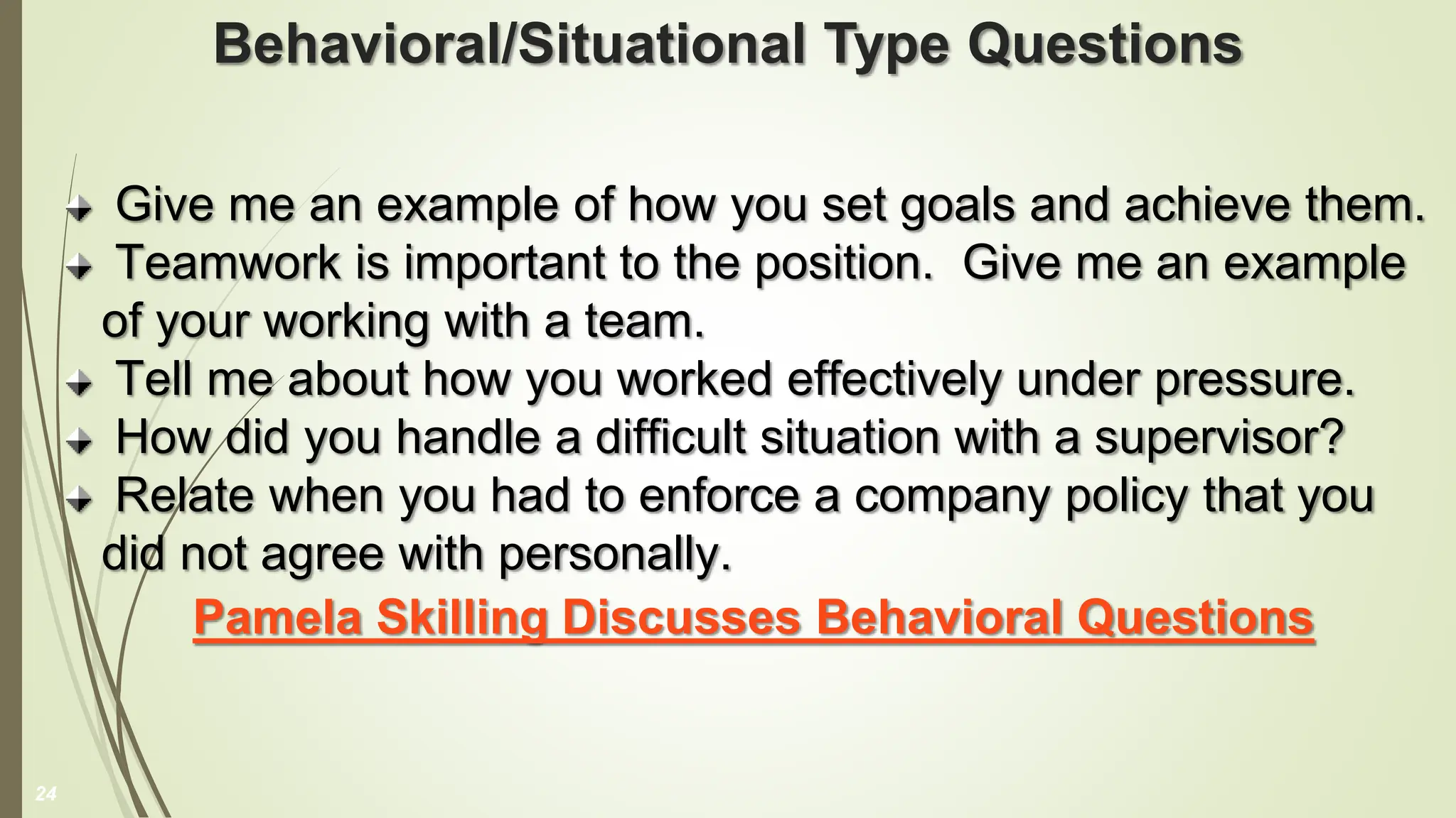 Behavioral/Situational Type Questions
Give me an example of how you set goals and achieve them.
Teamwork is important to the position. Give me an example
of your working with a team.
Tell me about how you worked effectively under pressure.
How did you handle a difficult situation with a supervisor?
Relate when you had to enforce a company policy that you
did not agree with personally.
Pamela Skilling Discusses Behavioral Questions
24
 