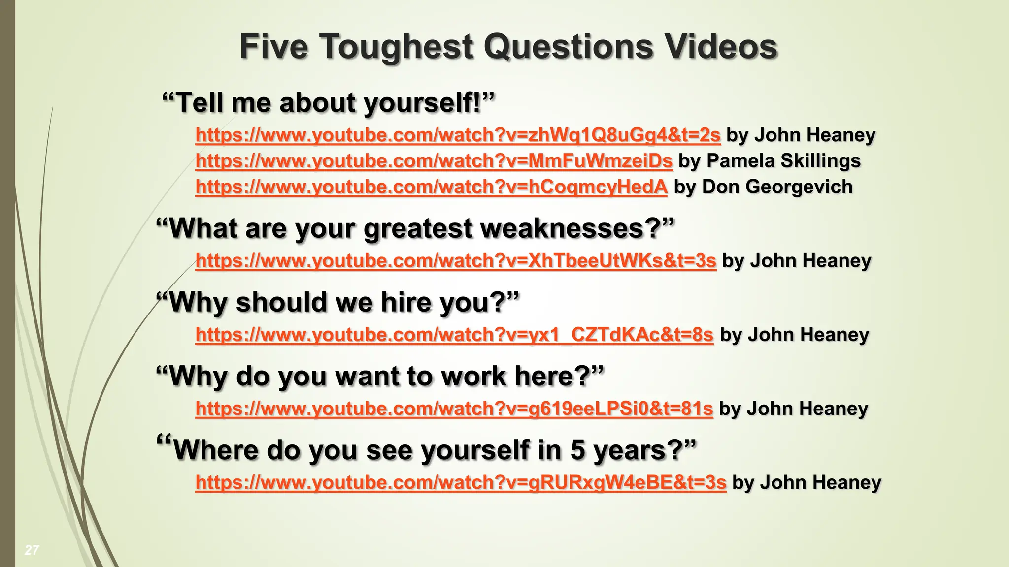 Five Toughest Questions Videos
“Tell me about yourself!”
https://www.youtube.com/watch?v=zhWq1Q8uGg4&t=2s by John Heaney
https://www.youtube.com/watch?v=MmFuWmzeiDs by Pamela Skillings
https://www.youtube.com/watch?v=hCoqmcyHedA by Don Georgevich
“What are your greatest weaknesses?”
https://www.youtube.com/watch?v=XhTbeeUtWKs&t=3s by John Heaney
“Why should we hire you?”
https://www.youtube.com/watch?v=yx1_CZTdKAc&t=8s by John Heaney
“Why do you want to work here?”
https://www.youtube.com/watch?v=g619eeLPSi0&t=81s by John Heaney
“Where do you see yourself in 5 years?”
https://www.youtube.com/watch?v=gRURxgW4eBE&t=3s by John Heaney
27
 