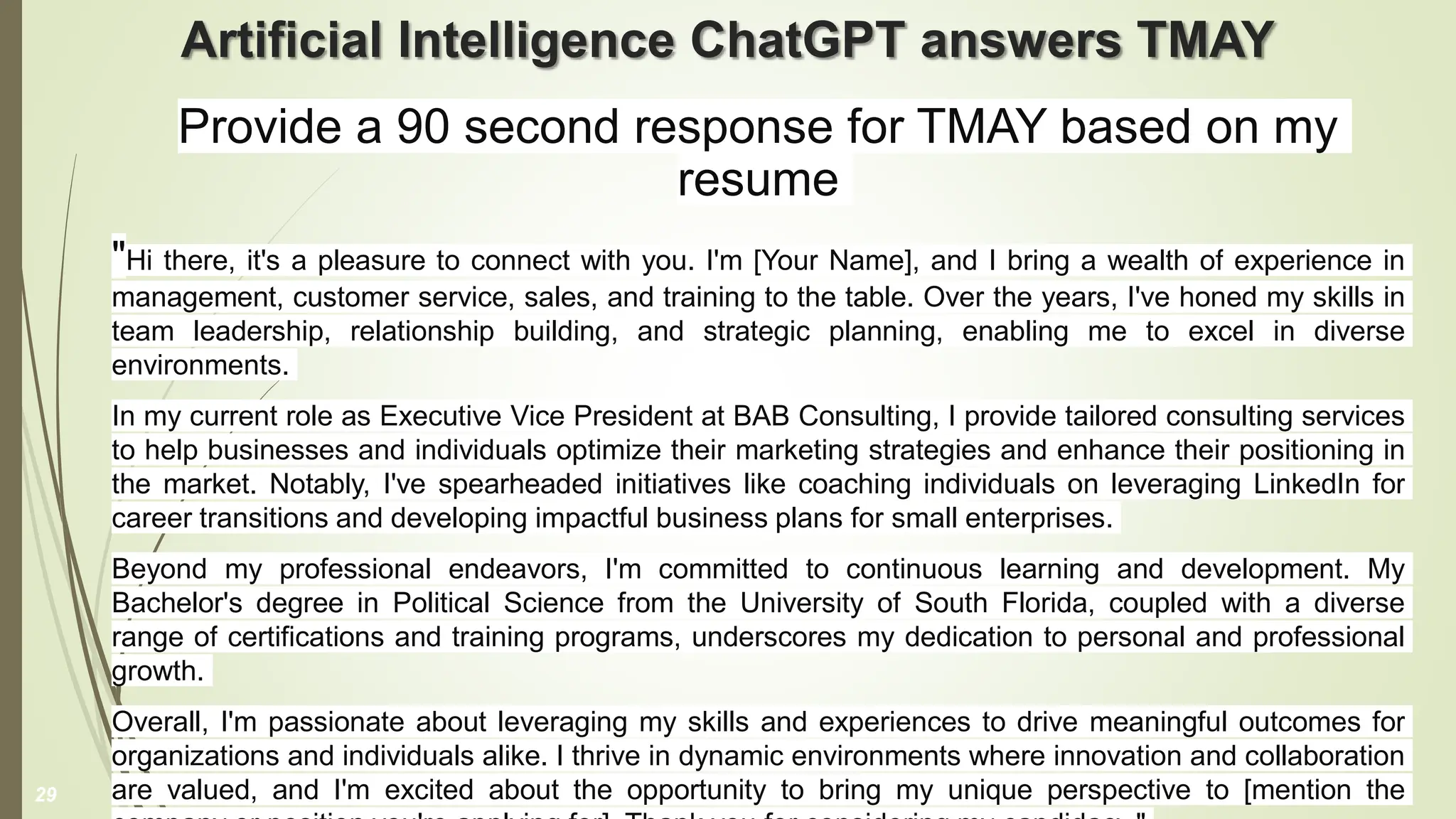 Artificial Intelligence ChatGPT answers TMAY
Provide a 90 second response for TMAY based on my
resume
"Hi there, it's a pleasure to connect with you. I'm [Your Name], and I bring a wealth of experience in
management, customer service, sales, and training to the table. Over the years, I've honed my skills in
team leadership, relationship building, and strategic planning, enabling me to excel in diverse
environments.
In my current role as Executive Vice President at BAB Consulting, I provide tailored consulting services
to help businesses and individuals optimize their marketing strategies and enhance their positioning in
the market. Notably, I've spearheaded initiatives like coaching individuals on leveraging LinkedIn for
career transitions and developing impactful business plans for small enterprises.
Beyond my professional endeavors, I'm committed to continuous learning and development. My
Bachelor's degree in Political Science from the University of South Florida, coupled with a diverse
range of certifications and training programs, underscores my dedication to personal and professional
growth.
Overall, I'm passionate about leveraging my skills and experiences to drive meaningful outcomes for
organizations and individuals alike. I thrive in dynamic environments where innovation and collaboration
are valued, and I'm excited about the opportunity to bring my unique perspective to [mention the
29
 