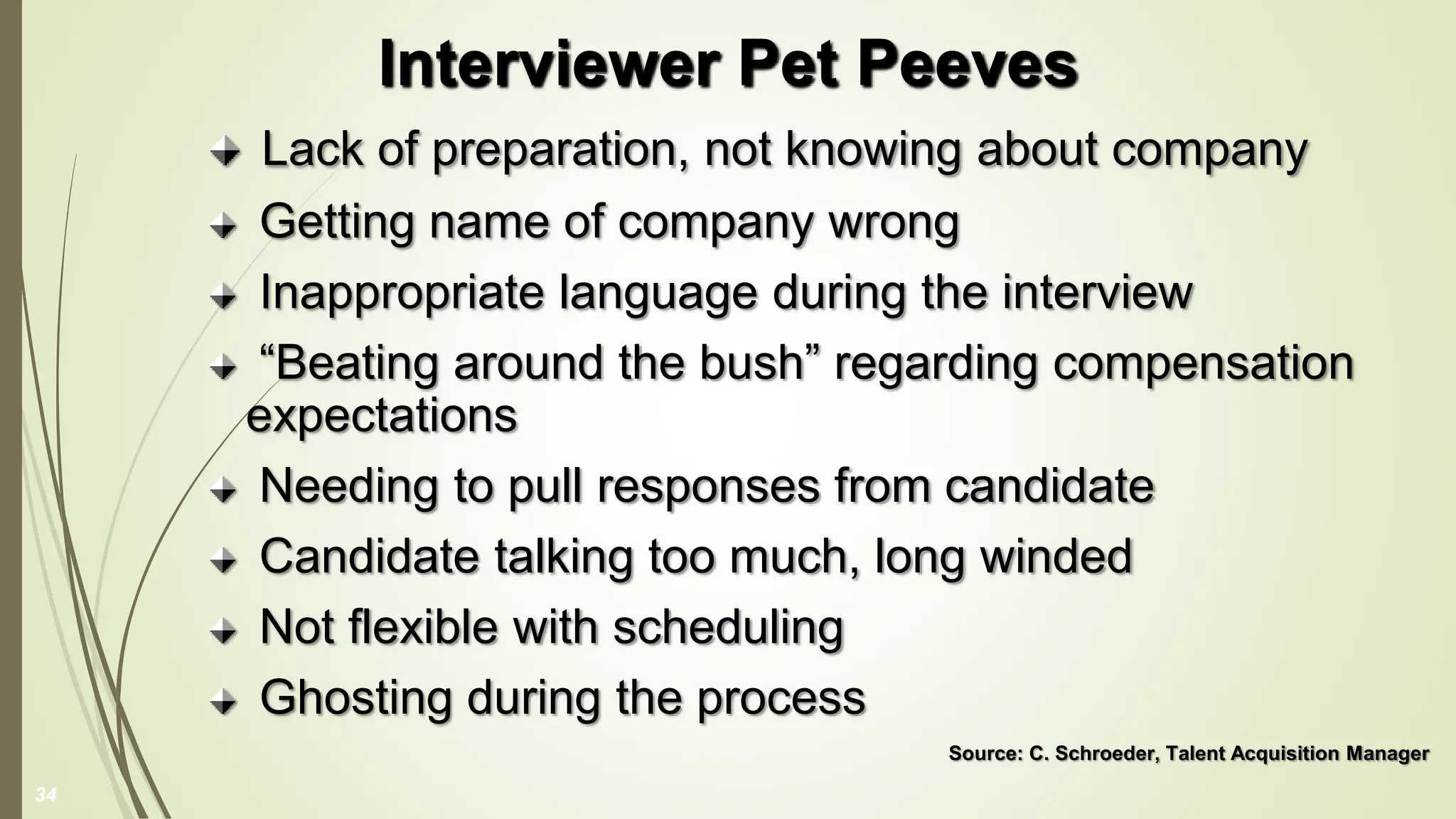 Lack of preparation, not knowing about company
Getting name of company wrong
Inappropriate language during the interview
“Beating around the bush” regarding compensation
expectations
Needing to pull responses from candidate
Candidate talking too much, long winded
Not flexible with scheduling
Ghosting during the process
Source: C. Schroeder, Talent Acquisition Manager
Interviewer Pet Peeves
34
 