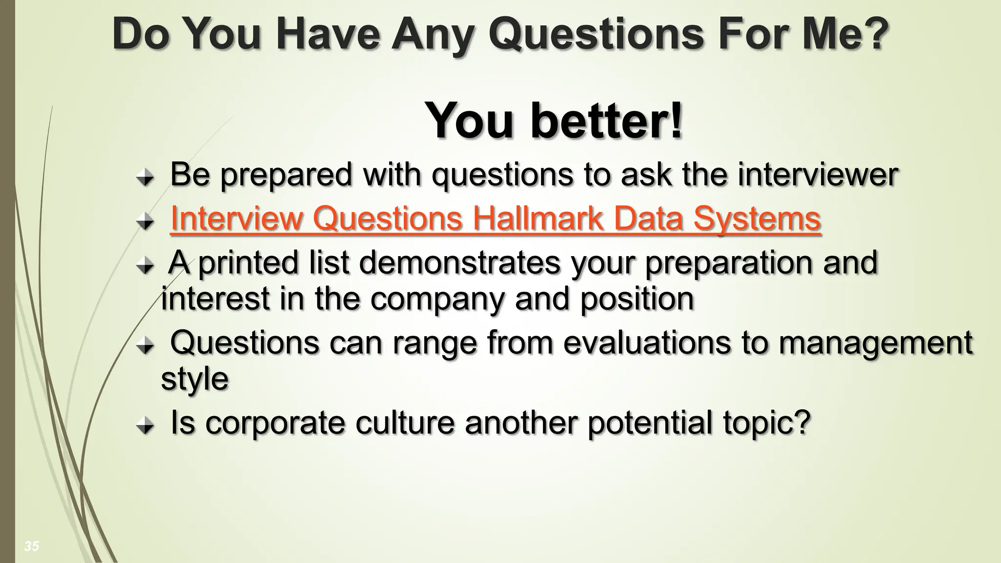 Do You Have Any Questions For Me?
You better!
Be prepared with questions to ask the interviewer
Interview Questions Hallmark Data Systems
A printed list demonstrates your preparation and
interest in the company and position
Questions can range from evaluations to management
style
Is corporate culture another potential topic?
35
 