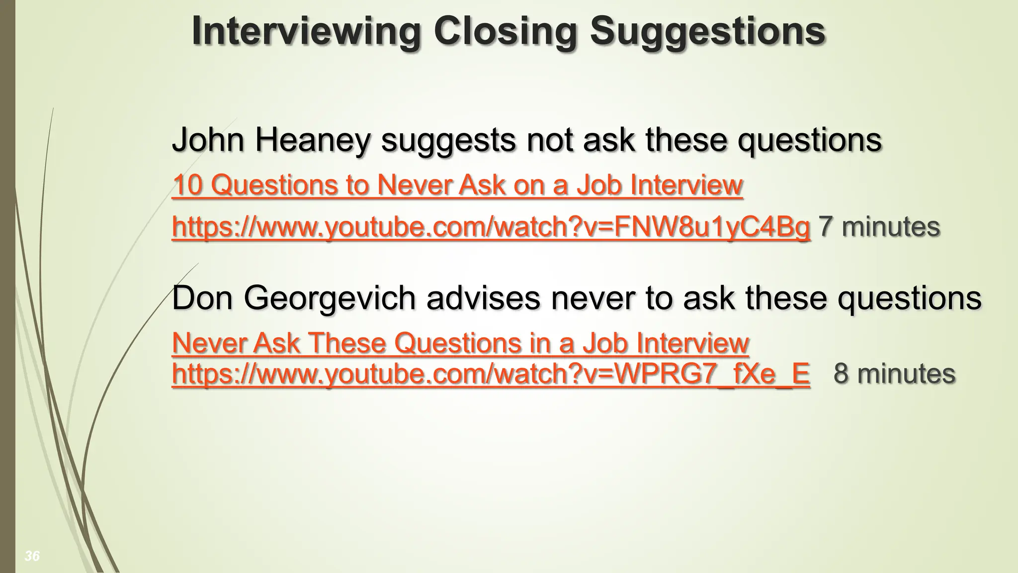Interviewing Closing Suggestions
John Heaney suggests not ask these questions
10 Questions to Never Ask on a Job Interview
https://www.youtube.com/watch?v=FNW8u1yC4Bg 7 minutes
Don Georgevich advises never to ask these questions
Never Ask These Questions in a Job Interview
https://www.youtube.com/watch?v=WPRG7_fXe_E 8 minutes
36
 