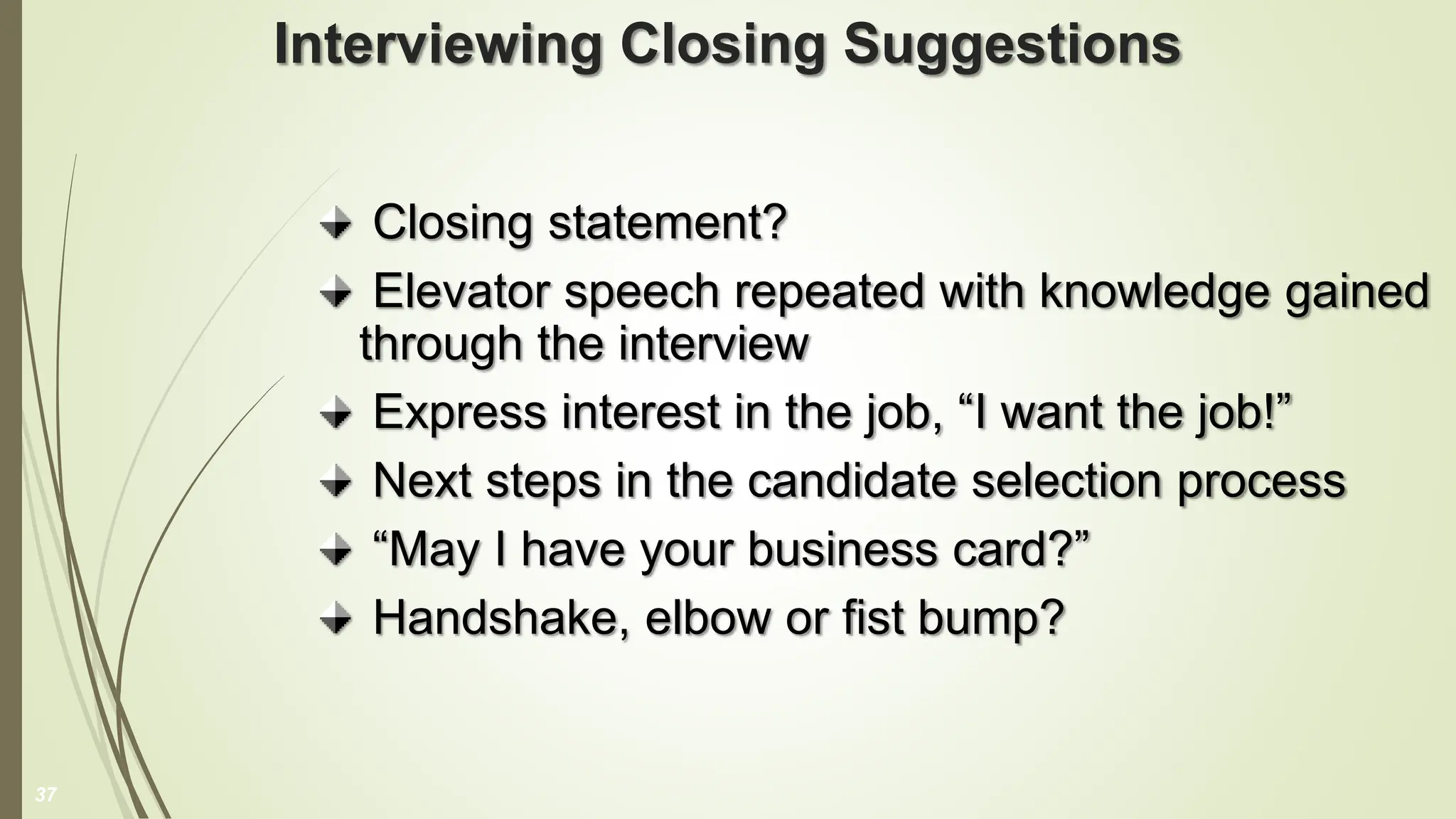 Interviewing Closing Suggestions
Closing statement?
Elevator speech repeated with knowledge gained
through the interview
Express interest in the job, “I want the job!”
Next steps in the candidate selection process
“May I have your business card?”
Handshake, elbow or fist bump?
37
 
