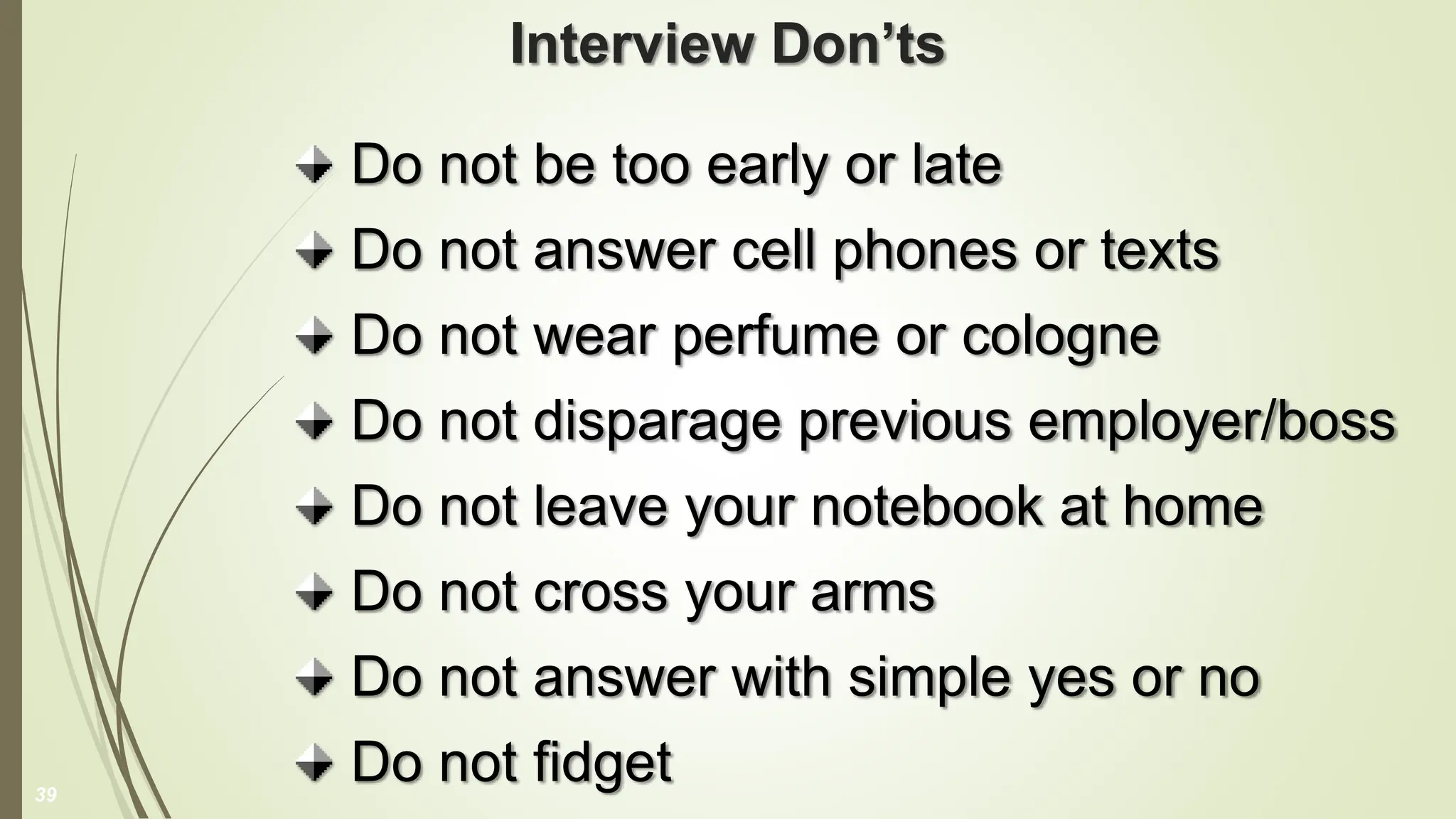 Interview Don’ts
Do not be too early or late
Do not answer cell phones or texts
Do not wear perfume or cologne
Do not disparage previous employer/boss
Do not leave your notebook at home
Do not cross your arms
Do not answer with simple yes or no
Do not fidget
39
 