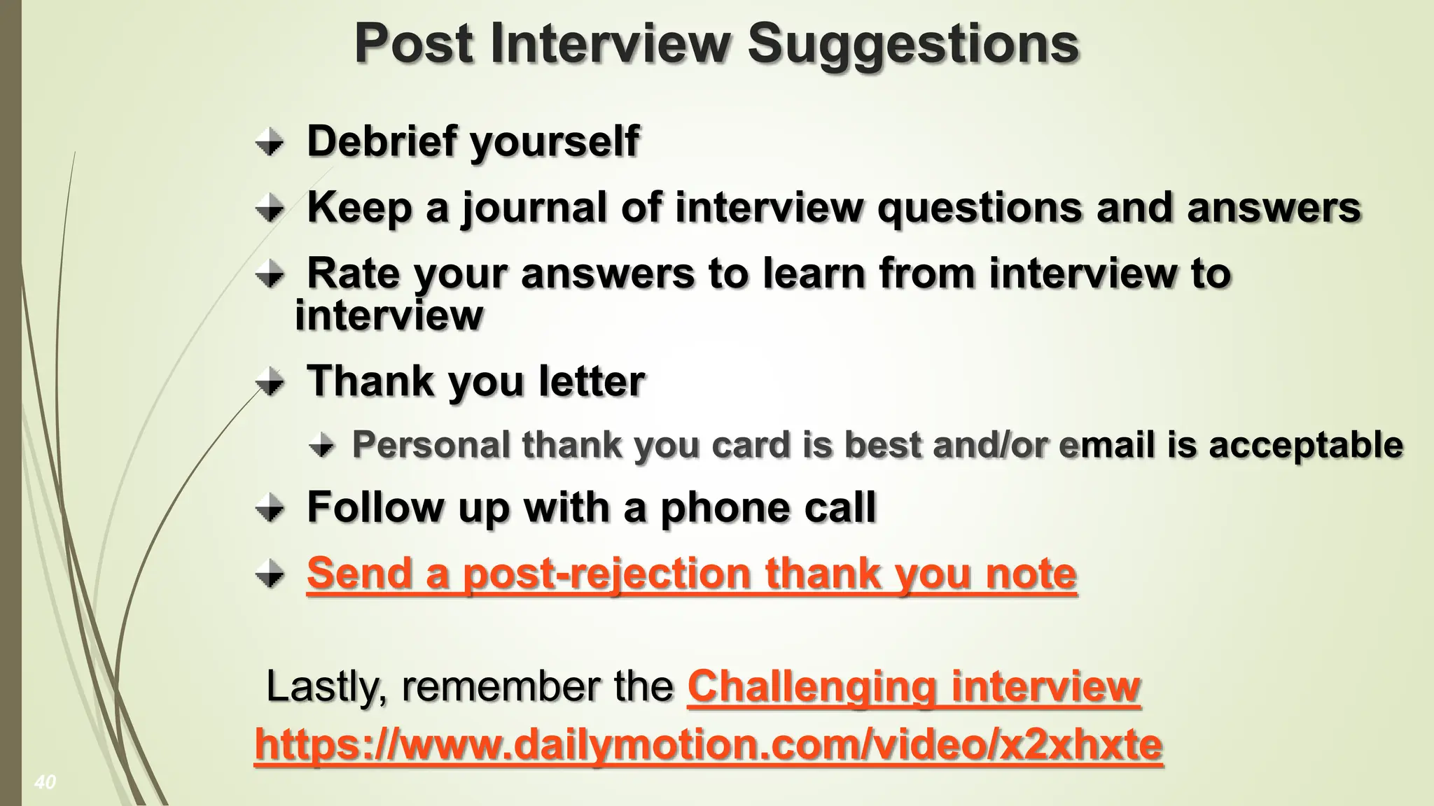 Post Interview Suggestions
Debrief yourself
Keep a journal of interview questions and answers
Rate your answers to learn from interview to
interview
Thank you letter
Personal thank you card is best and/or email is acceptable
Follow up with a phone call
Send a post-rejection thank you note
Lastly, remember the Challenging interview
https://www.dailymotion.com/video/x2xhxte
40
 
