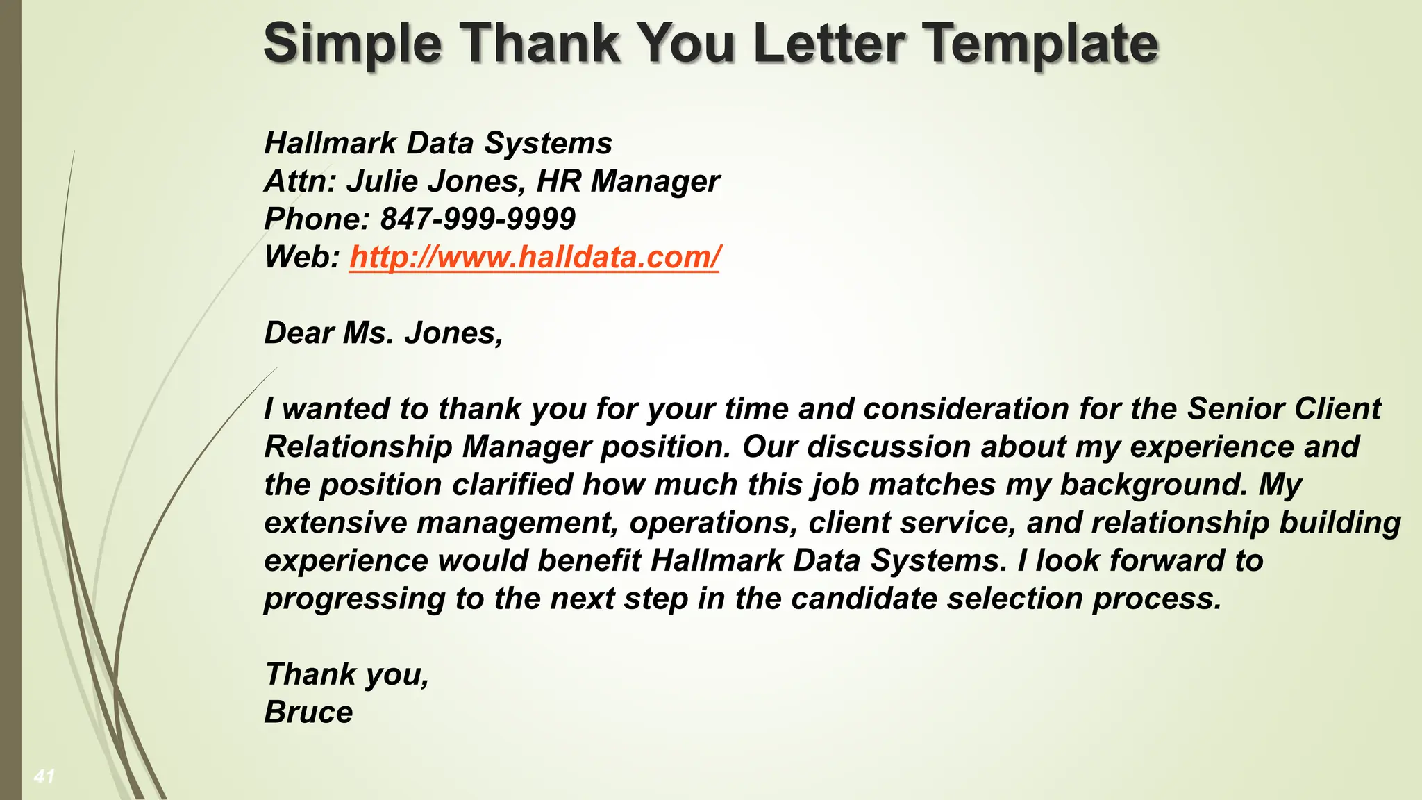 Simple Thank You Letter Template
Hallmark Data Systems
Attn: Julie Jones, HR Manager
Phone: 847-999-9999
Web: http://www.halldata.com/
Dear Ms. Jones,
I wanted to thank you for your time and consideration for the Senior Client
Relationship Manager position. Our discussion about my experience and
the position clarified how much this job matches my background. My
extensive management, operations, client service, and relationship building
experience would benefit Hallmark Data Systems. I look forward to
progressing to the next step in the candidate selection process.
Thank you,
Bruce
41
 