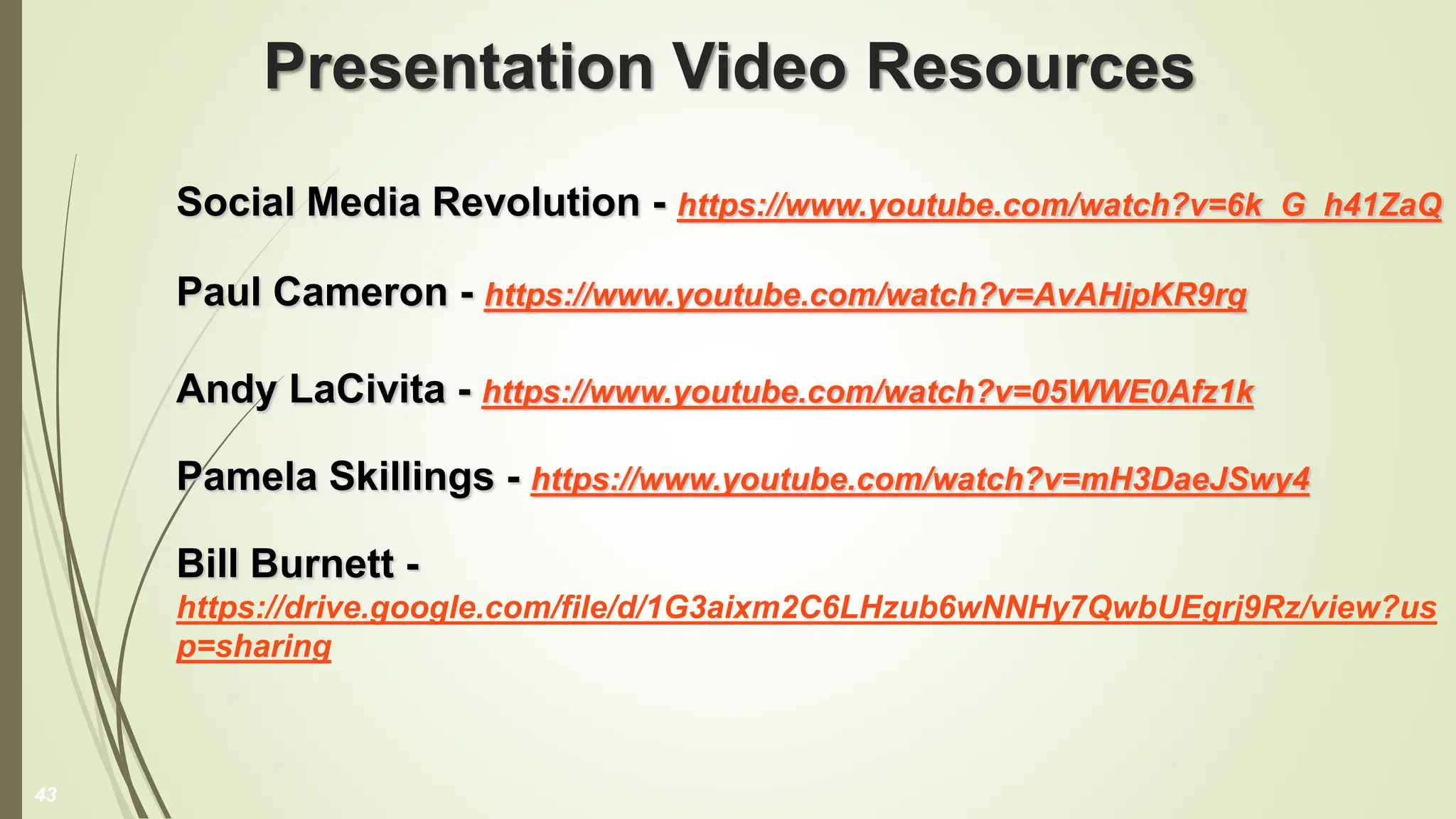 Presentation Video Resources
Social Media Revolution - https://www.youtube.com/watch?v=6k_G_h41ZaQ
Paul Cameron - https://www.youtube.com/watch?v=AvAHjpKR9rg
Andy LaCivita - https://www.youtube.com/watch?v=05WWE0Afz1k
Pamela Skillings - https://www.youtube.com/watch?v=mH3DaeJSwy4
Bill Burnett -
https://drive.google.com/file/d/1G3aixm2C6LHzub6wNNHy7QwbUEgrj9Rz/view?us
p=sharing
43
 