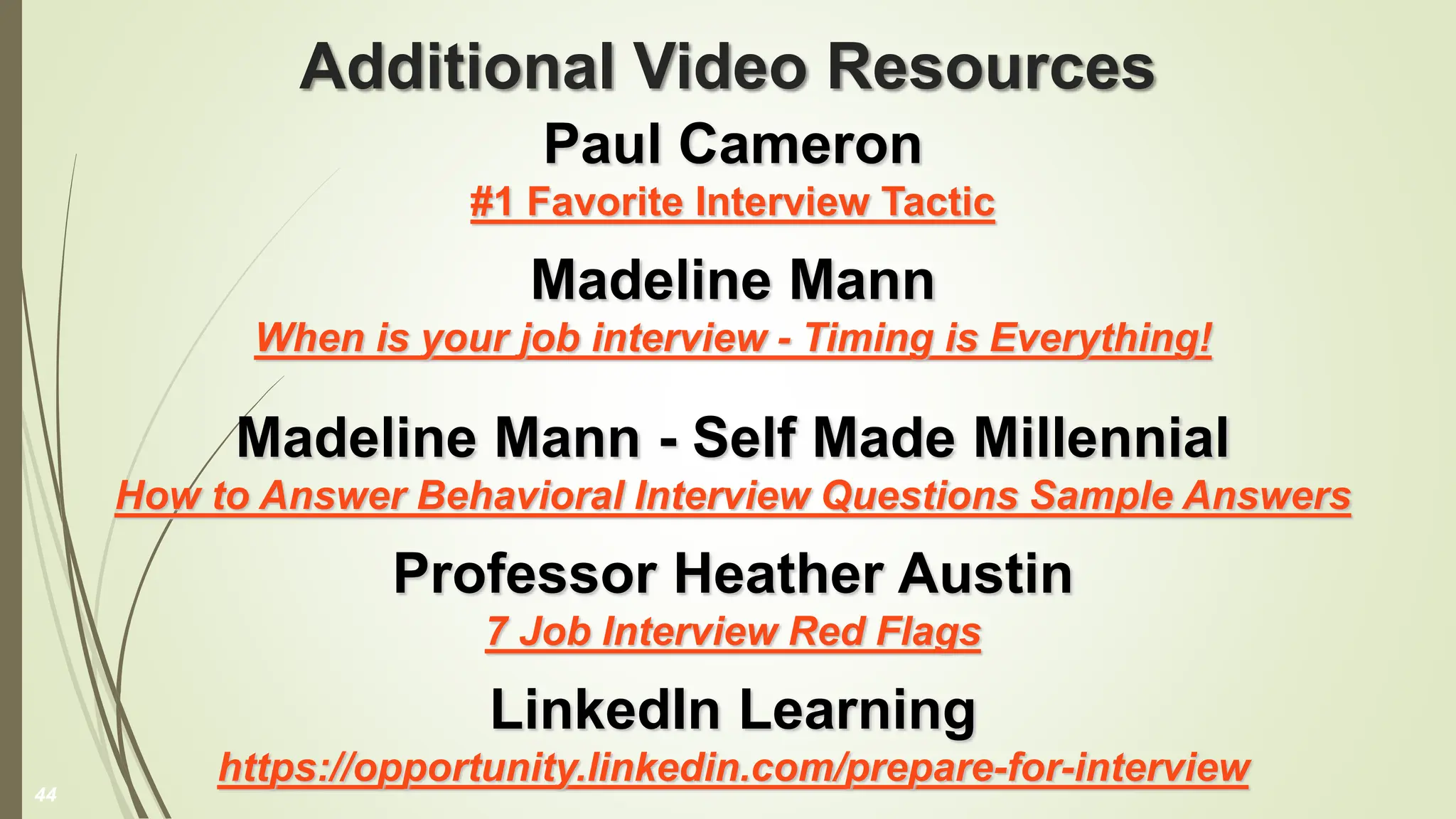 Additional Video Resources
Paul Cameron
#1 Favorite Interview Tactic
Madeline Mann
When is your job interview - Timing is Everything!
Madeline Mann - Self Made Millennial
How to Answer Behavioral Interview Questions Sample Answers
Professor Heather Austin
7 Job Interview Red Flags
LinkedIn Learning
https://opportunity.linkedin.com/prepare-for-interview
44
 
