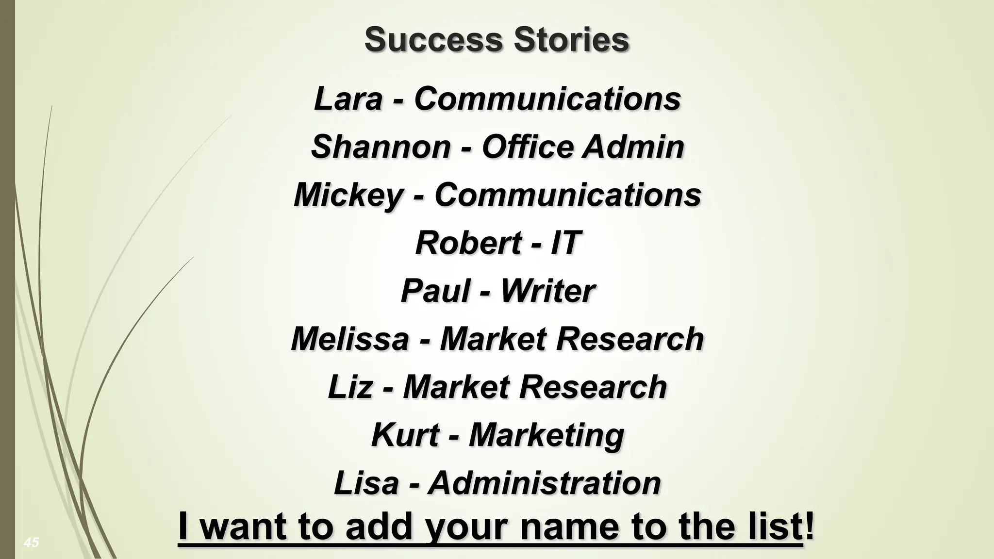 Success Stories
Lara - Communications
Shannon - Office Admin
Mickey - Communications
Robert - IT
Paul - Writer
Melissa - Market Research
Liz - Market Research
Kurt - Marketing
Lisa - Administration
I want to add your name to the list!
45
 