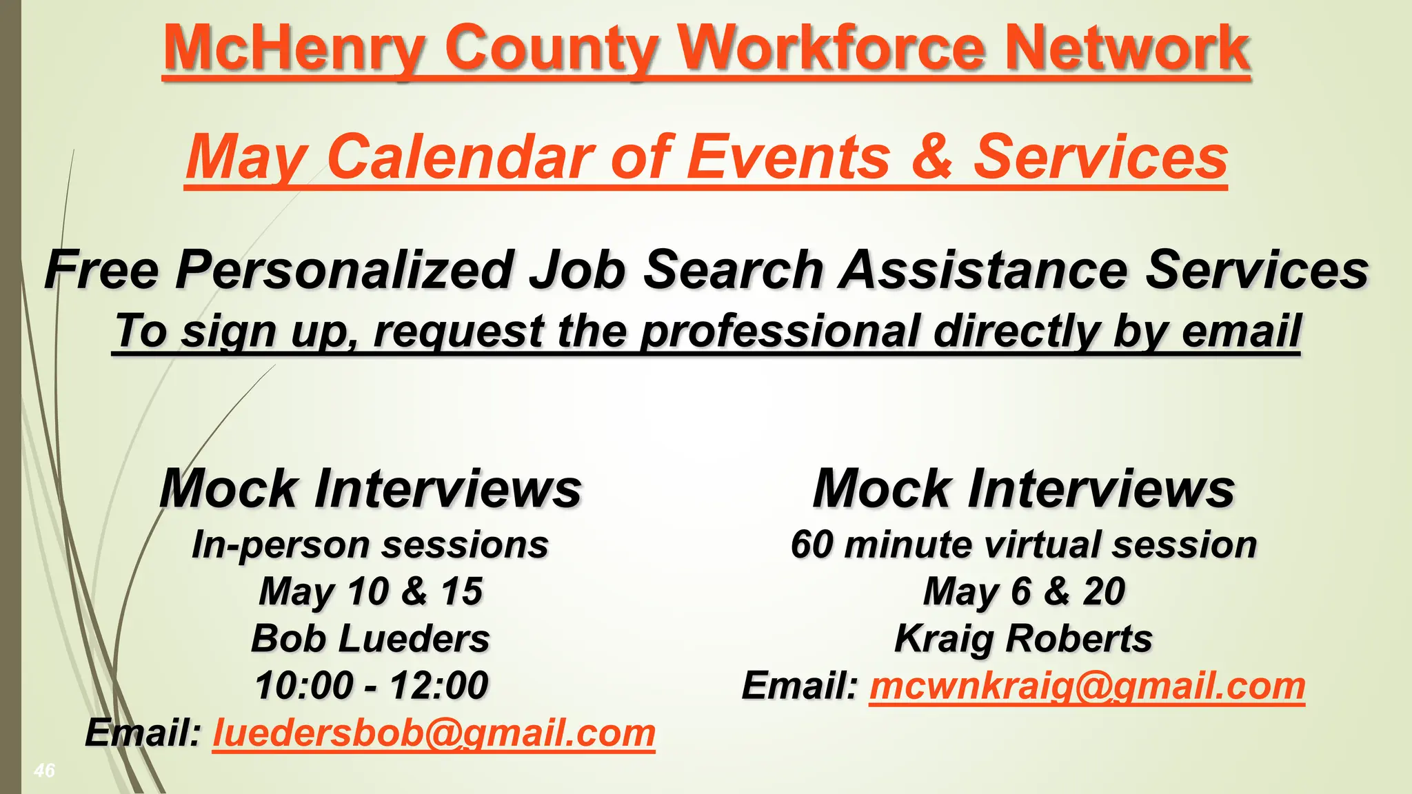 McHenry County Workforce Network
May Calendar of Events & Services
Free Personalized Job Search Assistance Services
To sign up, request the professional directly by email
Mock Interviews
60 minute virtual session
May 6 & 20
Kraig Roberts
Email: mcwnkraig@gmail.com
46
Mock Interviews
In-person sessions
May 10 & 15
Bob Lueders
10:00 - 12:00
Email: luedersbob@gmail.com
 
