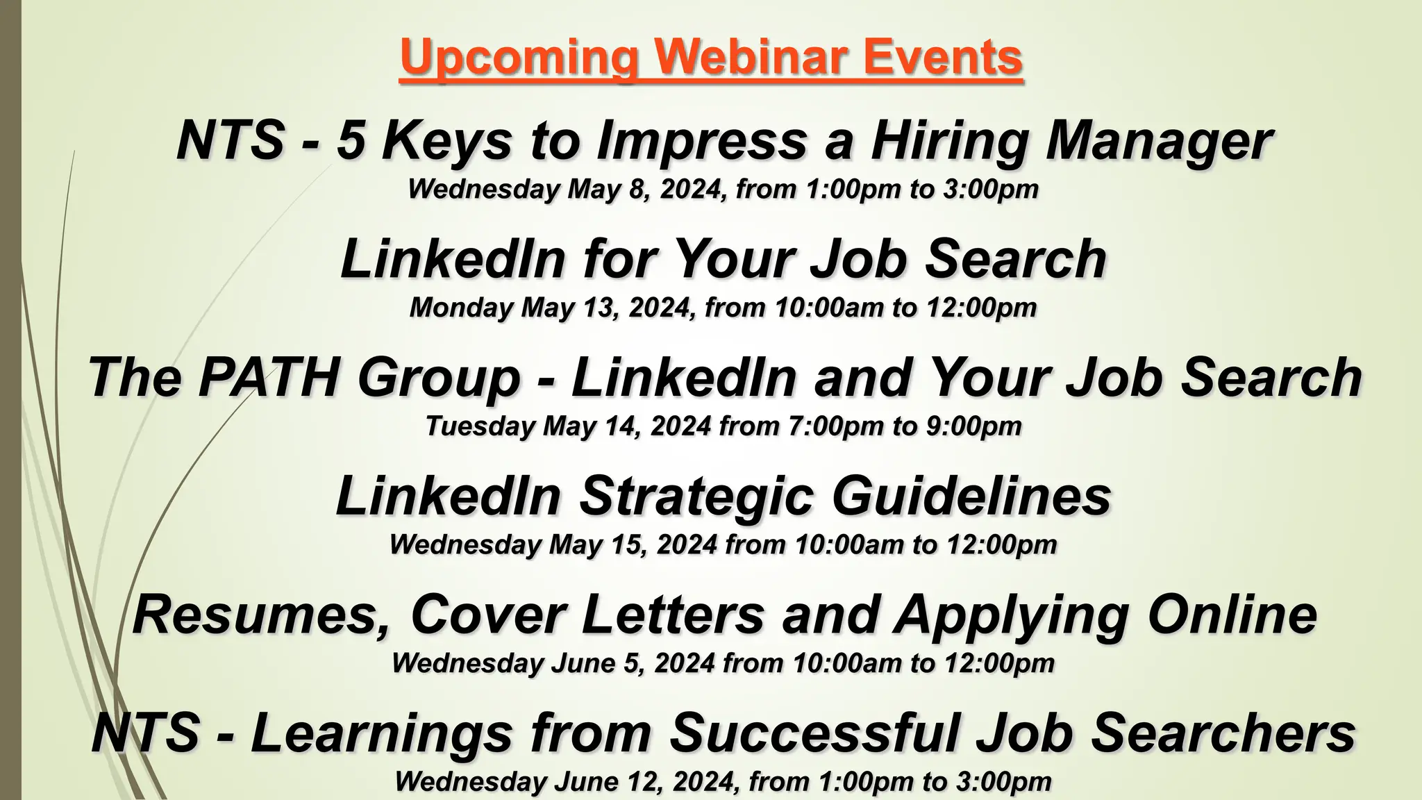Upcoming Webinar Events
NTS - 5 Keys to Impress a Hiring Manager
Wednesday May 8, 2024, from 1:00pm to 3:00pm
LinkedIn for Your Job Search
Monday May 13, 2024, from 10:00am to 12:00pm
The PATH Group - LinkedIn and Your Job Search
Tuesday May 14, 2024 from 7:00pm to 9:00pm
LinkedIn Strategic Guidelines
Wednesday May 15, 2024 from 10:00am to 12:00pm
Resumes, Cover Letters and Applying Online
Wednesday June 5, 2024 from 10:00am to 12:00pm
NTS - Learnings from Successful Job Searchers
Wednesday June 12, 2024, from 1:00pm to 3:00pm
 