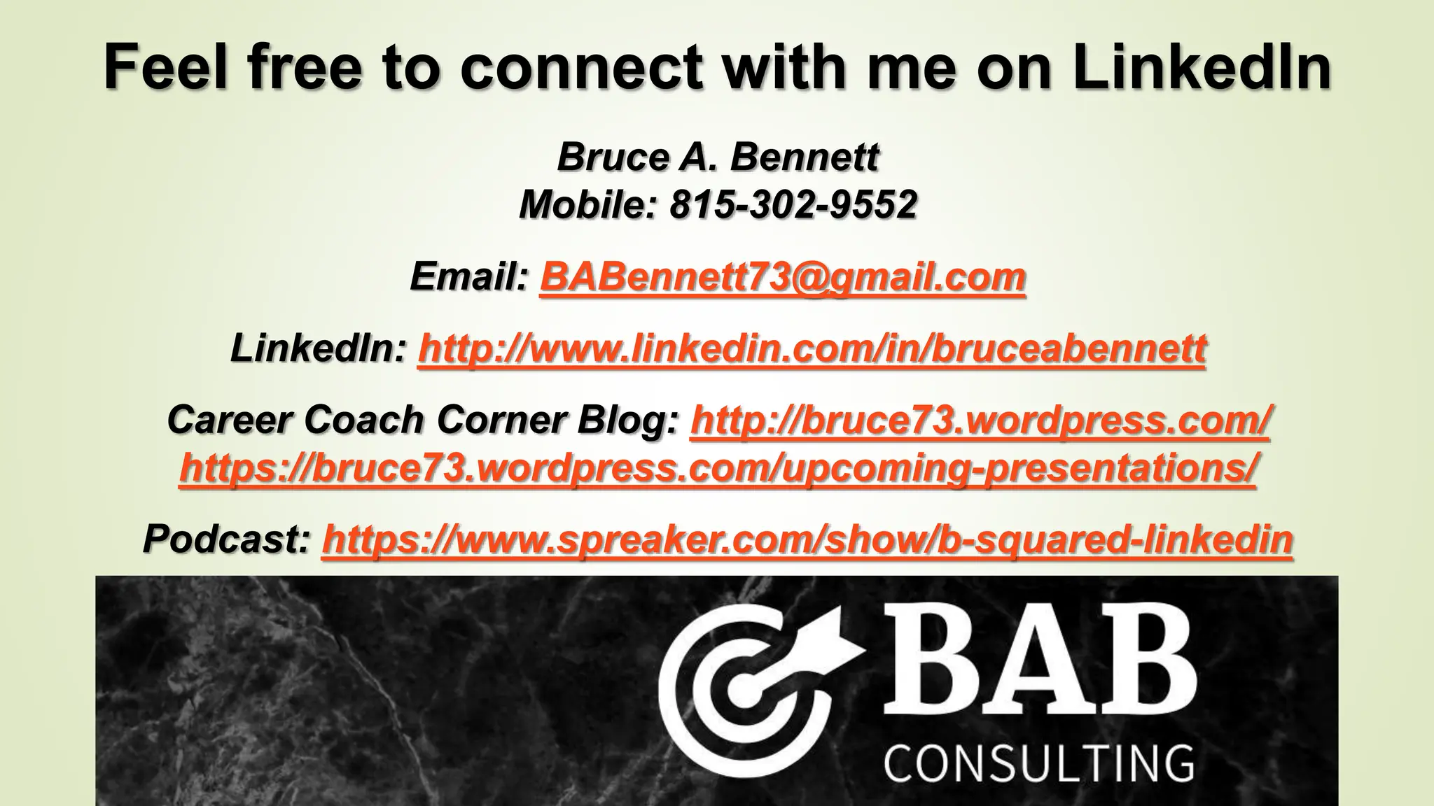 Feel free to connect with me on LinkedIn
Bruce A. Bennett
Mobile: 815-302-9552
Email: BABennett73@gmail.com
LinkedIn: http://www.linkedin.com/in/bruceabennett
Career Coach Corner Blog: http://bruce73.wordpress.com/
https://bruce73.wordpress.com/upcoming-presentations/
Podcast: https://www.spreaker.com/show/b-squared-linkedin
 
