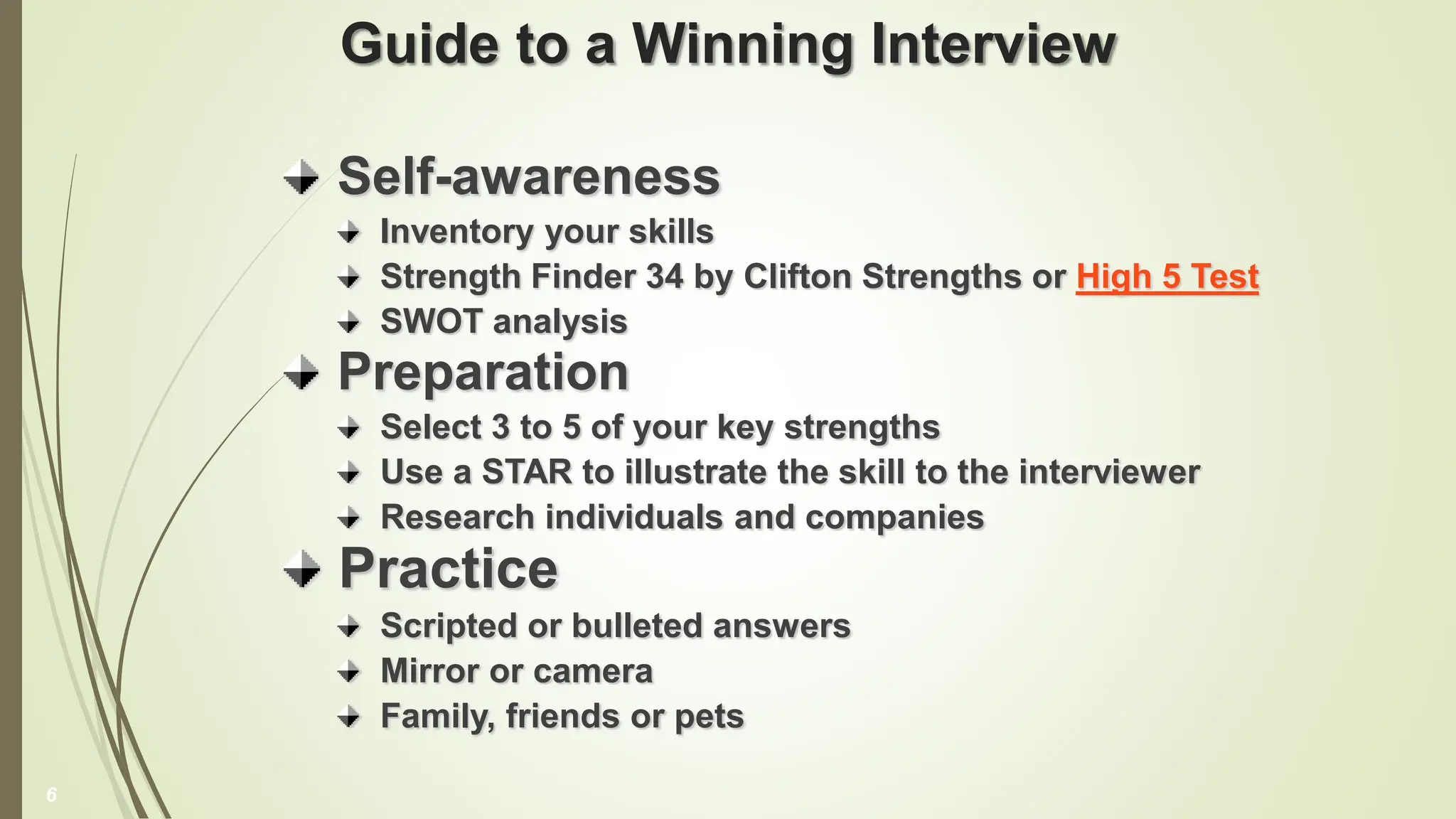 Guide to a Winning Interview
Self-awareness
Inventory your skills
Strength Finder 34 by Clifton Strengths or High 5 Test
SWOT analysis
Preparation
Select 3 to 5 of your key strengths
Use a STAR to illustrate the skill to the interviewer
Research individuals and companies
Practice
Scripted or bulleted answers
Mirror or camera
Family, friends or pets
6
 