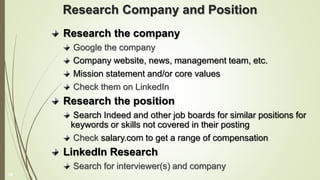 Research Company and Position
Research the company
Google the company
Company website, news, management team, etc.
Mission statement and/or core values
Check them on LinkedIn
Research the position
Search Indeed and other job boards for similar positions for
keywords or skills not covered in their posting
Check salary.com to get a range of compensation
LinkedIn Research
Search for interviewer(s) and company
14
 