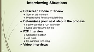 Interviewing Situations
Prescreen Phone Interview
Spur of the moment
Prearranged for a scheduled time
Determines your next step in the process
Follow up with a F2F interview
Keep your resume on file
F2F Interview
Company location
Job Fairs
On campus recruiting
Video Interviews
16
 